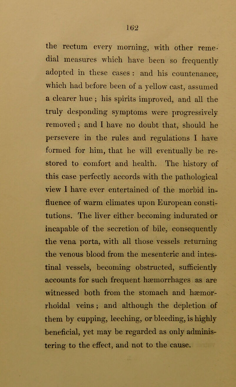 1(32 the rectum every morning, with other reme- dial measures which have been so frequently adopted in these cases : and his countenance, which had before been of a yellow cast, assumed a clearer hue ; his spirits improved, and all the truly desponding symptoms were progressively removed; and I have no doubt that, should he persevere in the rules and regulations I have formed for him, that he will eventually be re- stored to comfort and health. The history of this case perfectly accords with the pathological view I have ever entertained of the morbid in- fluence of warm climates upon European consti- tutions. The liver either becoming indurated or incapable of the secretion of bile, consequently the vena porta, with all those vessels returning the venous blood from the mesenteric and intes- tinal vessels, becoming obstructed, sufficiently accounts for such frequent haemorrhages as are witnessed both from the stomach and haemor- rhoidal veins ; and although the depletion of them by cupping, leeching, or bleeding, is highly beneficial, yet may be regarded as only adminis- tering to the effect, and not to the cause.