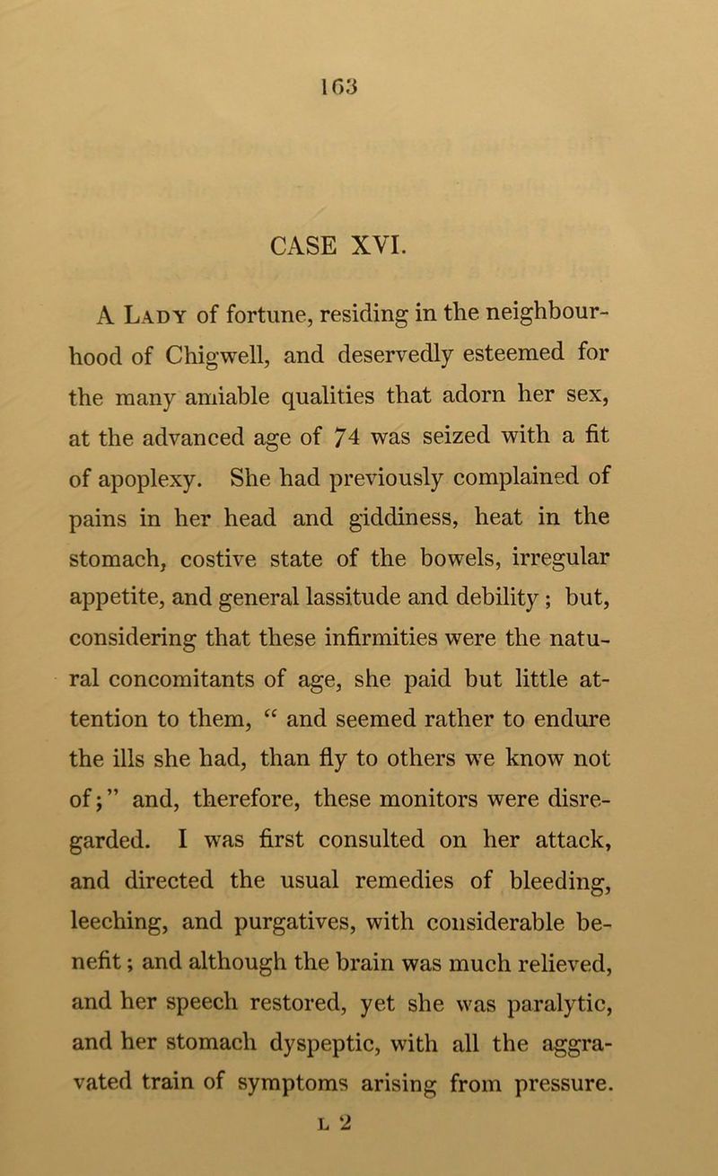 CASE XVI. A Lady of fortune, residing in the neighbour- hood of Chigwell, and deservedly esteemed for the many amiable qualities that adorn her sex, at the advanced age of 74 was seized with a fit of apoplexy. She had previously complained of pains in her head and giddiness, heat in the stomach, costive state of the bowels, irregular appetite, and general lassitude and debility; but, considering that these infirmities were the natu- ral concomitants of age, she paid but little at- tention to them, and seemed rather to endure the ills she had, than fly to others we know not of; ” and, therefore, these monitors were disre- garded. I was first consulted on her attack, and directed the usual remedies of bleeding, leeching, and purgatives, with considerable be- nefit ; and although the brain was much relieved, and her speech restored, yet she was paralytic, and her stomach dyspeptic, with all the aggra- vated train of symptoms arising from pressure. L 2
