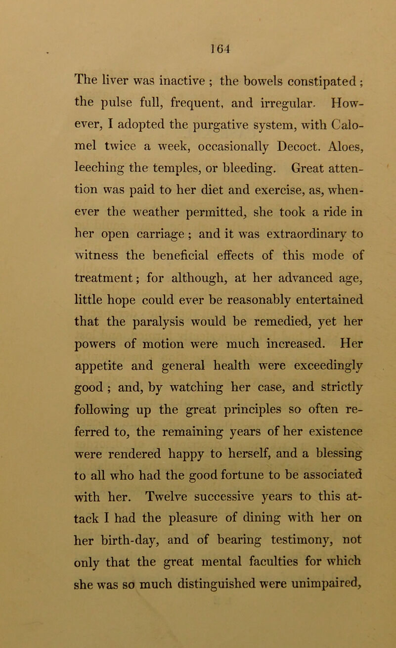 The liver was inactive ; the bowels constipated ; the pulse full, frequent, and irregular. How- ever, I adopted the purgative system, with Calo- mel twice a week, occasionally Decoct. Aloes, leeching the temples, or bleeding. Great atten- tion was paid to her diet and exercise, as, when- ever the weather permitted, she took a ride in her open carriage ; and it was extraordinary to witness the beneficial effects of this mode of treatment; for although, at her advanced age, little hope could ever be reasonably entertained that the paralysis would be remedied, yet her powers of motion were much increased. Her appetite and general health were exceedingly good ; and, by watching her case, and strictly following up the great principles so often re- ferred to, the remaining years of her existence were rendered happy to herself, and a blessing to all who had the good fortune to be associated with her. Twelve successive years to this at- tack I had the pleasure of dining with her on her birth-day, and of bearing testimony, not only that the great mental faculties for which she was so much distinguished were unimpaired.