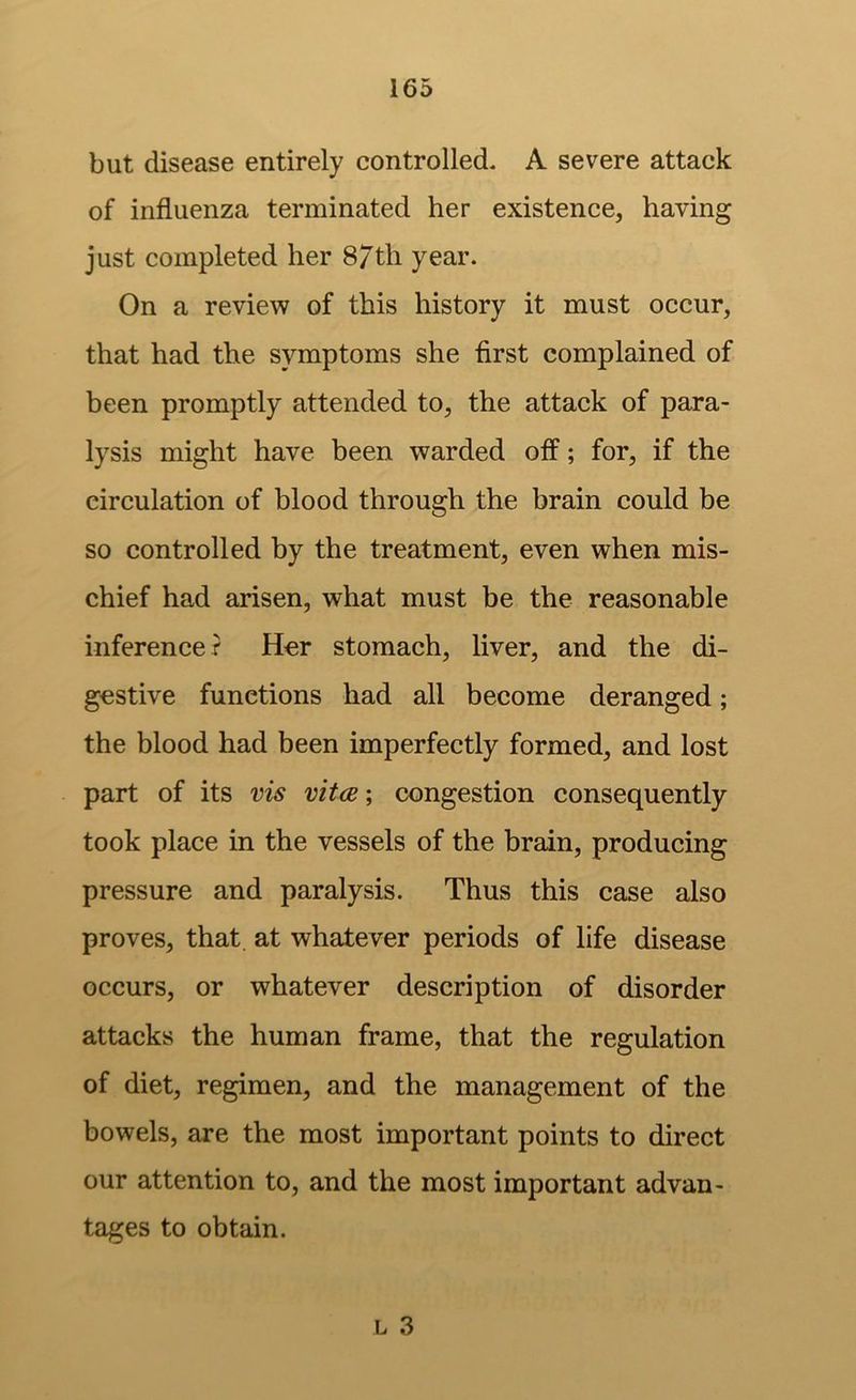 but disease entirely controlled. A severe attack of influenza terminated her existence, having just completed her 87th year. On a review of this history it must occur, that had the symptoms she first complained of heen promptly attended to, the attack of para- lysis might have been warded off; for, if the circulation of blood through the brain could be so controlled by the treatment, even when mis- chief had arisen, what must be the reasonable inference r Hor stomach, liver, and the di- gestive functions had all become deranged; the blood had been imperfectly formed, and lost part of its vis vitae; congestion consequently took place in the vessels of the brain, producing pressure and paralysis. Thus this case also proves, that, at whatever periods of life disease occurs, or whatever description of disorder attacks the human frame, that the regulation of diet, regimen, and the management of the bowels, are the most important points to direct our attention to, and the most important advan- tages to obtain.