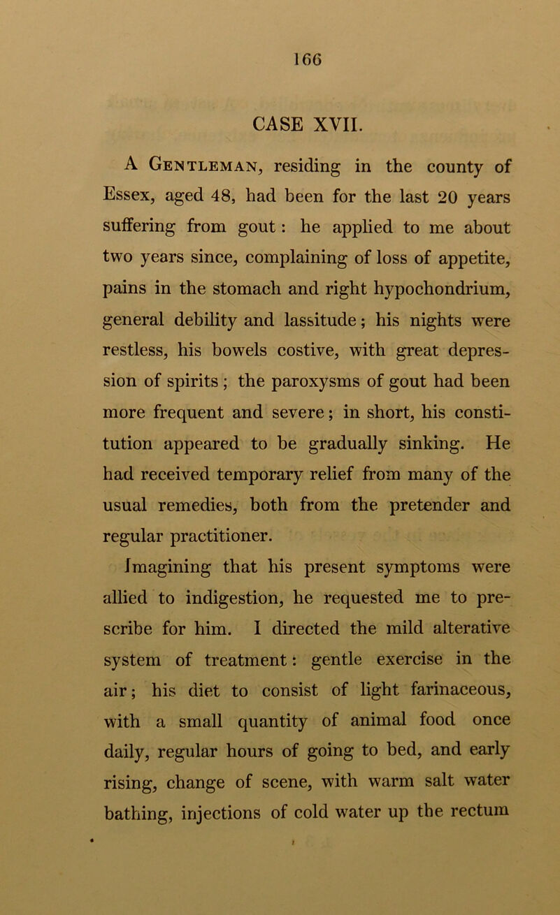 CASE XVII. A Gentleman, residing in the county of Essex, aged 48, had been for the last 20 years suffering from gout: he applied to me about two years since, complaining of loss of appetite, pains in the stomach and right hypochondrium, general debility and lassitude; his nights were restless, his bowels costive, with great depres- sion of spirits ; the paroxysms of gout had been more frequent and severe; in short, his consti- tution appeared to be gradually sinking. He had received temporary relief from many of the usual remedies, both from the pretender and regular practitioner. Imagining that his present symptoms were allied to indigestion, he requested me to pre- scribe for him. I directed the mild alterative system of treatment: gentle exercise in the air; his diet to consist of light farinaceous, with a small quantity of animal food once daily, regular hours of going to bed, and early rising, change of scene, with warm salt water bathing, injections of cold water up the rectum