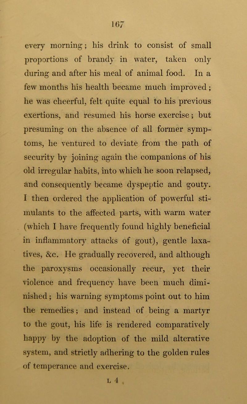 every morning; his drink to consist of small proportions of brandy in water^ taken only during and after his meal of animal food. In a few months his health became much improved ; he was cheerful, felt quite equal to his previous exertions, and resumed his horse exercise; but presuming on the absence of all former symp- toms, he ventured to deviate from the path of security by joining again the companions of his old irregular habits, into which he soon relapsed, and consequently became dyspeptic and gouty. I then ordered the application of powerful sti- mulants to the affected parts, with warm water (which I have frequently found highly beneficial in inflammatory attacks of gout), gentle laxa- tives, See. He gradually recovered, and although the paroxysms occasionally recur, yet their violence and frequency have been much dimi- nished ; his warning symptoms point out to him the remedies; and instead of being a martyr to the gout, his life is rendered comparatively happy by the adoption of the mild alterative system, and strictly adhering to the golden rules of temperance and exercise.