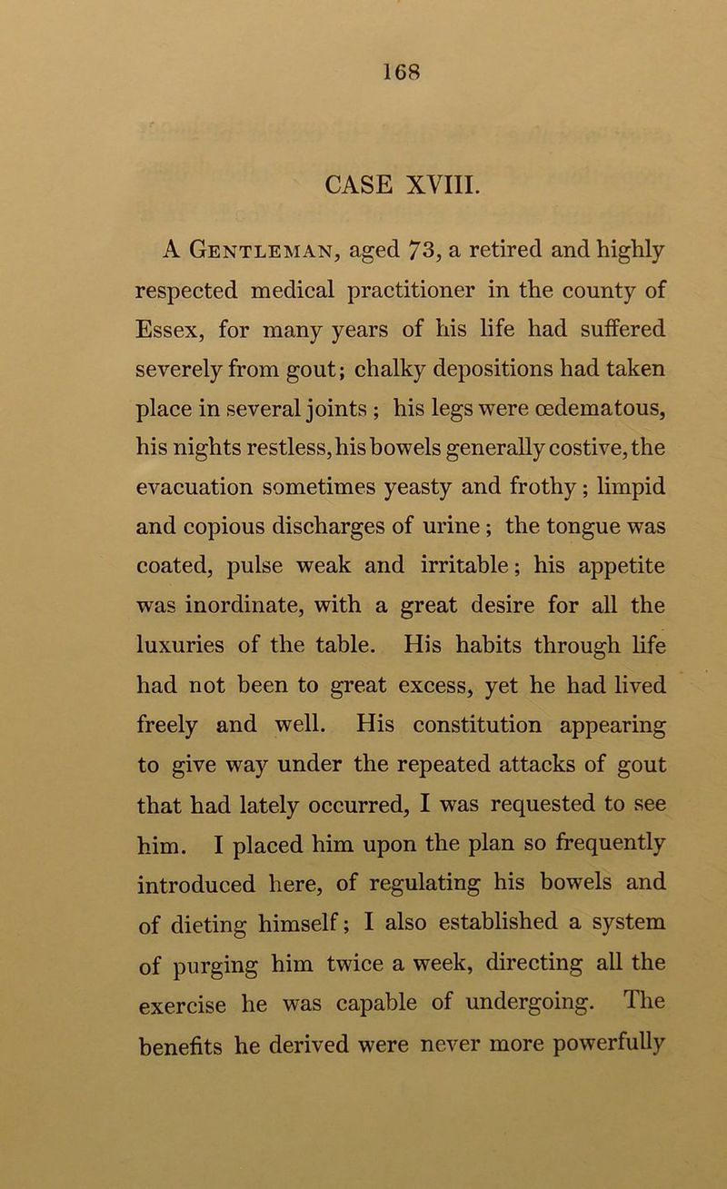 CASE XVIII. A Gentleman, aged 73, a retired and highly- respected medical practitioner in the county of Essex, for many years of his life had suffered severely from gout; chalky depositions had taken place in several joints ; his legs were oedematous, his nights restless, his bowels generally costive, the evacuation sometimes yeasty and frothy; limpid and copious discharges of urine ; the tongue was coated, pulse weak and irritable; his appetite was inordinate, with a great desire for all the luxuries of the table. His habits through life had not been to great excess, yet he had lived freely and well. His constitution appearing to give way under the repeated attacks of gout that had lately occurred, I was requested to see him. I placed him upon the plan so frequently introduced here, of regulating his bowels and of dieting himself; I also established a system of purging him twice a week, directing all the exercise he was capable of undergoing. The benefits he derived were never more powerfully