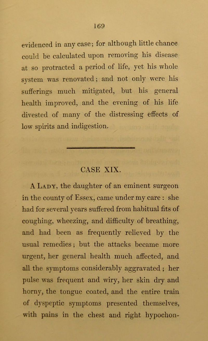 evidenced in any case; for although little chance could be calculated upon removing his disease at so protracted a period of life, yet his whole system was renovated; and not only were his sufferings much mitigated, but his general health improved, and the evening of his life divested of many of the distressing effects of low spirits and indigestion. CASE XIX. A Lady, the daughter of an eminent surgeon in the county of Essex, came under my care : she had for several years suffered from habitual fits of coughing, wheezing, and difficulty of breathing, and had been as frequently relieved by the usual remedies; but the attacks became more urgent, her general health much affected, and all the symptoms considerably aggravated ; her pulse was frequent and wiry, her skin dry and horny, the tongue coated, and the entire train of dyspeptic symptoms presented themselves, with pains in the chest and right hypochon-