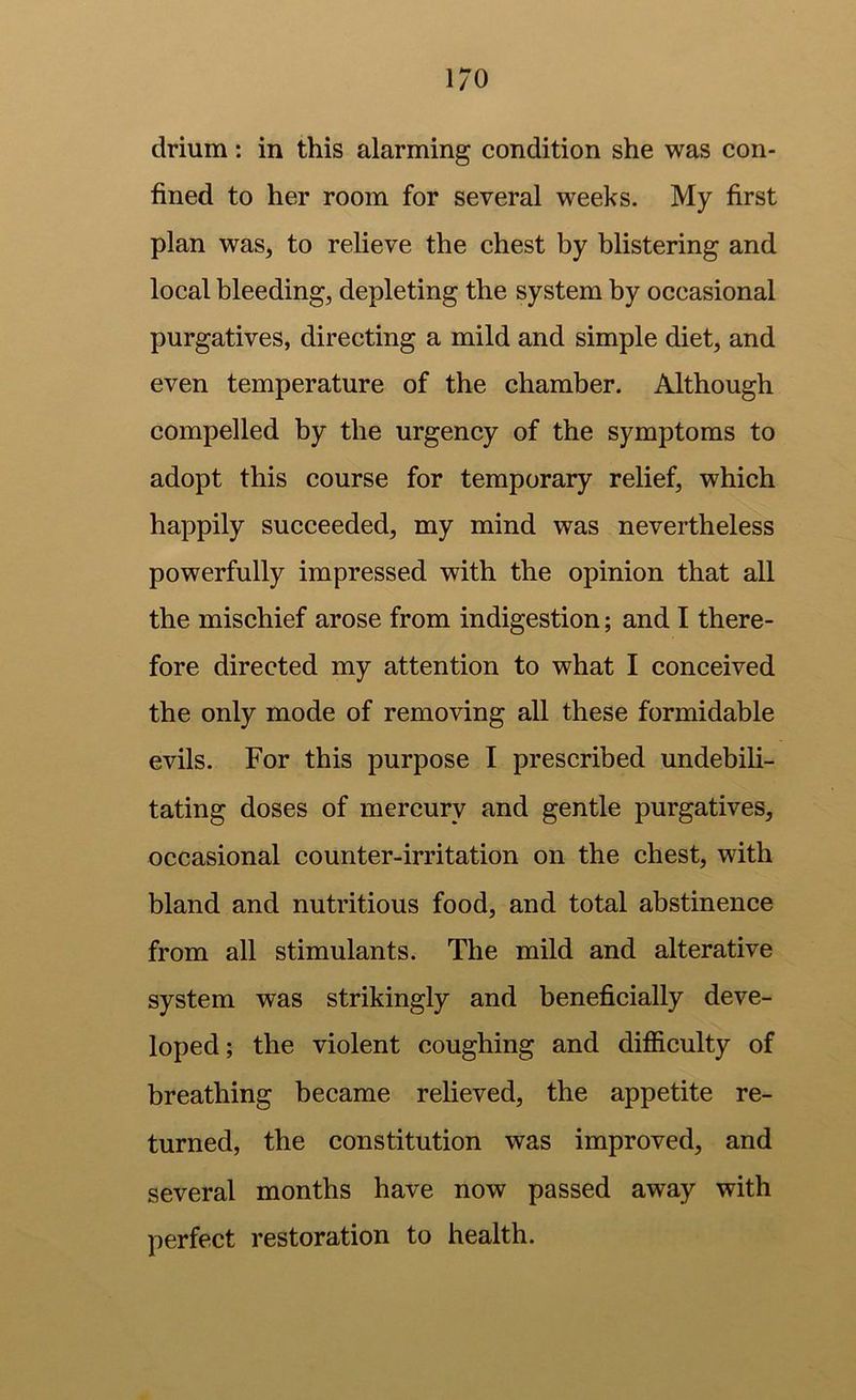 drium: in this alarming condition she was con- fined to her room for several weeks. My first plan was, to relieve the chest by blistering and local bleeding, depleting the system by occasional purgatives, directing a mild and simple diet, and even temperature of the chamber. Although compelled by the urgency of the symptoms to adopt this course for temporary relief, which happily succeeded, my mind was nevertheless powerfully impressed with the opinion that all the mischief arose from indigestion; and I there- fore directed my attention to what I conceived the only mode of removing all these formidable evils. For this purpose I prescribed undebili- tating doses of mercury and gentle purgatives, occasional counter-irritation on the chest, with bland and nutritious food, and total abstinence from all stimulants. The mild and alterative system was strikingly and beneficially deve- loped; the violent coughing and difficulty of breathing became relieved, the appetite re- turned, the constitution was improved, and several months have now passed away with perfect restoration to health.