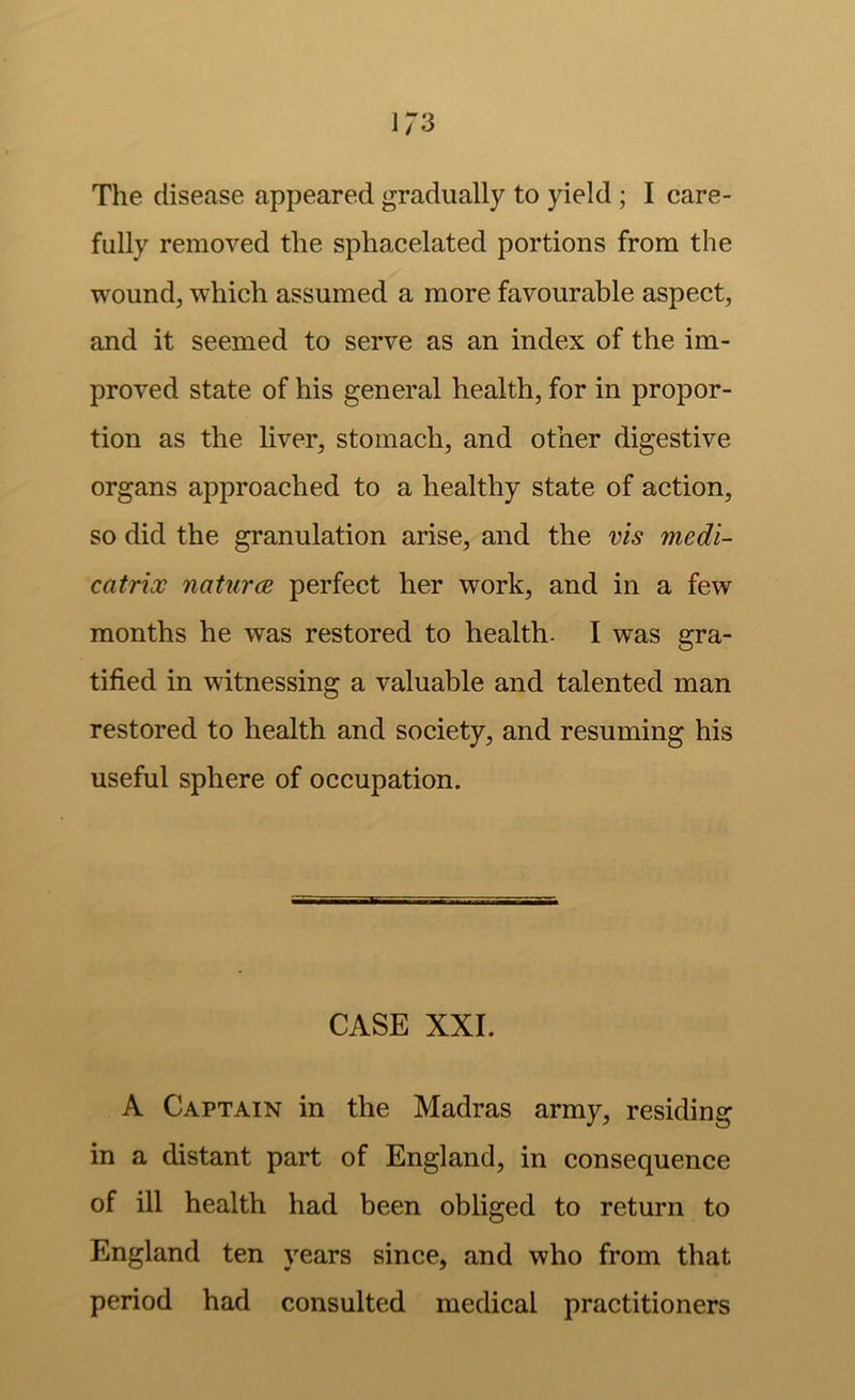The disease appeared gradually to yield ; I care- fully removed the sphacelated portions from the wound, which assumed a more favourable aspect, and it seemed to serve as an index of the im- proved state of his general health, for in propor- tion as the liver, stomach, and other digestive organs approached to a healthy state of action, so did the granulation arise, and the vis medi- catrix naturce perfect her work, and in a few months he was restored to health. I was gra- tified in witnessing a valuable and talented man restored to health and society, and resuming his useful sphere of occupation. CASE XXL A Captain in the Madras army, residing in a distant part of England, in consequence of ill health had been obliged to return to England ten years since, and who from that period had consulted medical practitioners