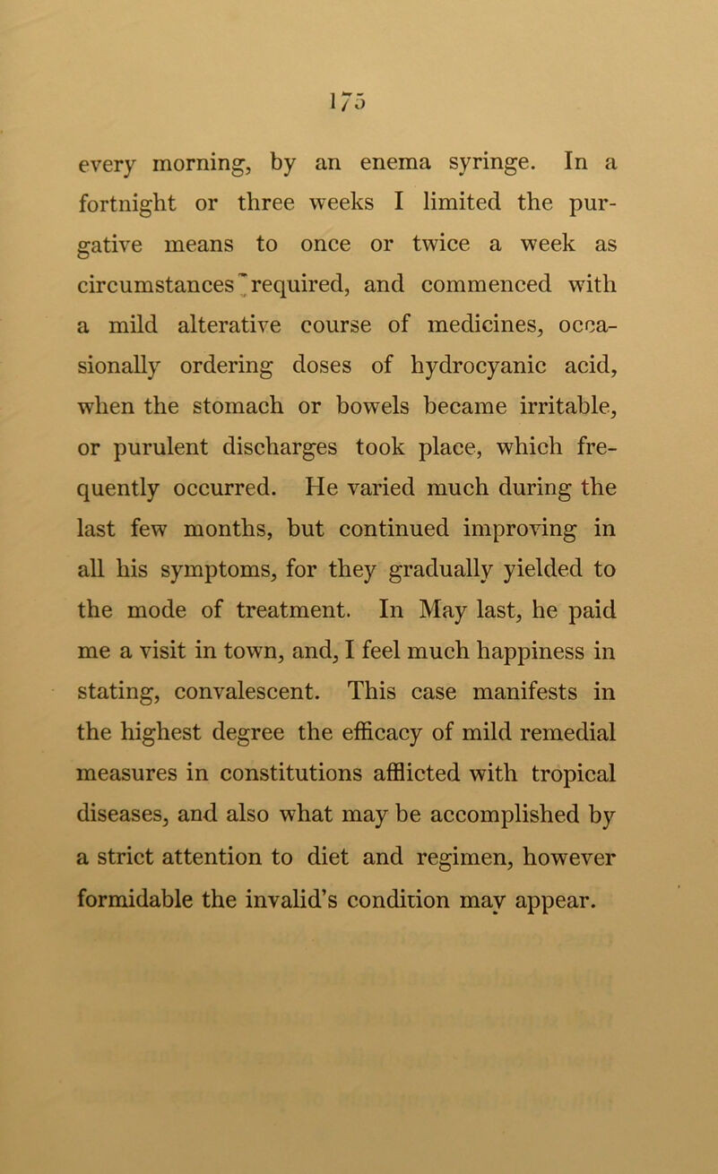 every morning, by an enema syringe. In a fortnight or three weeks I limited the pur- gative means to once or twice a week as circumstances 3 required, and commenced with a mild alterative course of medicines, occa- sionally ordering doses of hydrocyanic acid, when the stomach or bowels became irritable, or purulent discharges took place, which fre- quently occurred. He varied much during the last few months, but continued improving in all his symptoms, for they gradually yielded to the mode of treatment. In May last, he paid me a visit in town, and, I feel much happiness in stating, convalescent. This case manifests in the highest degree the efficacy of mild remedial measures in constitutions afflicted with tropical diseases, and also what may be accomplished by a strict attention to diet and regimen, however formidable the invalid’s condition may appear.