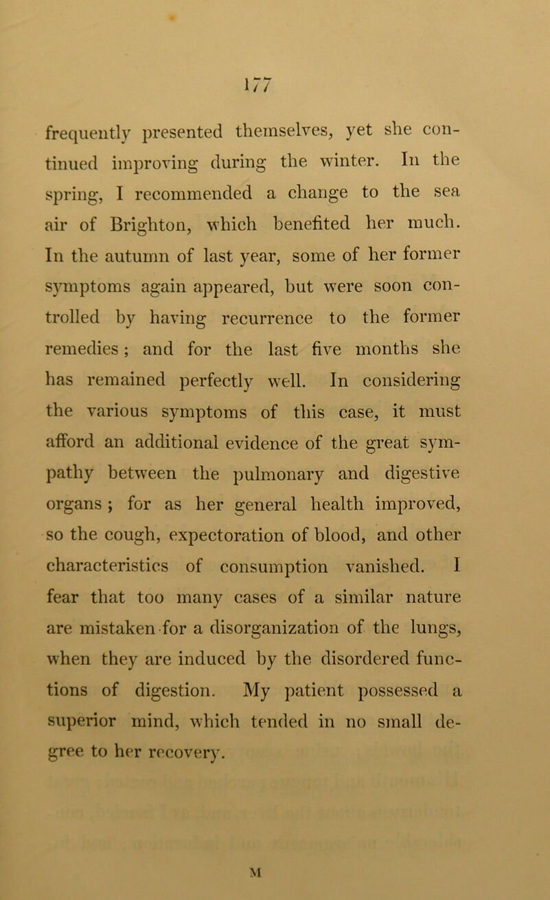 ir; frequently presented themselves, yet she con- tinued improving during the winter. In the spring, I recommended a change to the sea air of Brighton, which benefited her much. In the autumn of last year, some of her former symptoms again appeared, but w^ere soon con- trolled by having recurrence to the former remedies; and for the last five months she has remained perfectly w^ell. In considering the various symptoms of this case, it must afford an additional evidence of the great sym- pathy between the pulmonary and digestive organs ; for as her general health improved, so the cough, expectoration of blood, and other characteristics of consumption vanished. I fear that too many cases of a similar nature are mistaken for a disorganization of the lungs, when they are induced by the disordered func- tions of digestion. My patient possessed a superior mind, which tended in no small de- gree to her recovery. M
