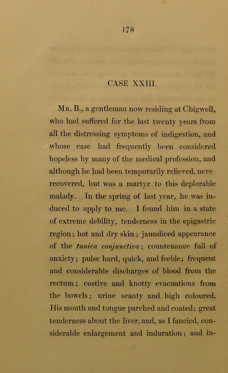 CASE XXTIL Mr. B., a gentleman now residing at Chigwell, who had suffered for the last twenty years from all the distressing symptoms of indigestion, and whose case had frequently been considered hopeless by many of the medical profession, and although he had been temporarily relieved, neve recovered, but was a martyr to this deplorable malady. In the spring of last year, he was in- duced to apply to me. I found him in a state of extreme debility, tenderness in the epigastric region; hot and dry skin ; jaundiced appearance of the tunica conjunctiva; countenance full of anxiety; pulse hard, quick, and feeble; frequent and considerable discharges of blood from the rectum; costive and knotty evacuations from the bowels; urine scanty and high coloured. His mouth and tongue parched and coated; great tenderness about the liver, and, as I fancied, con- siderable enlargement and induration; and in-