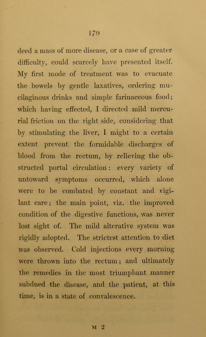 I7i) deed a mass of more disease, or a case of greater difficulty, could scarcely have presented itself. My first mode of treatment was to evacuate the bow^els by gentle laxatives, ordering mu- cilaginous drinks and simple farinaceous food; which having effected, I direeted mild mercu- rial friction on the right side, considering that by stimulating the liver, I might to a certain extent prevent the formidable discharges of blood from the rectum, by relieving the ob- structed portal circulation: every variety of untoward symptoms occurred, which alone were to be combated by constant and vigi- lant care; the main point, viz, the improved condition of the digestive functions, was never lost sight of. The mild alterative system was rigidly adopted. The strictest attention to diet was observed. Cold injections every morning were thrown into the rectum; and ultimately the remedies in the most triumphant manner subdued the disease, and the patient, at this time, is in a state of convalescence.