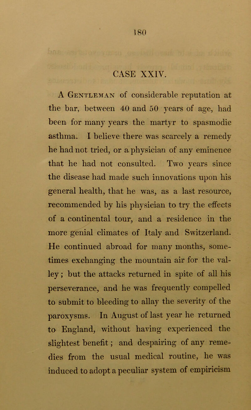 CASE XXIV. A Gentleman of considerable reputation at the bar, between 40 and 50 years of age, had been for many years the martyr to spasmodic asthma. I believe there was scarcely a remedy he had not tried, or a physician of any eminence that he had not consulted. Two years since the disease had made such innovations upon his general health, that he was, as a last resource, recommended by his physician to try the effects of a continental tour, and a residence in the more genial climates of Italy and Switzerland. He continued abroad for many months, some- times exchanging the mountain air for the val- ley ; but the attacks returned in spite of all his perseverance, and he was frequently compelled to submit to bleeding to allay the severity of the paroxysms. In August of last year he returned to England, without having experienced the slightest benefit; and despairing of any reme- dies from the usual medical routine, he was induced to adopt a peculiar system of empiricism