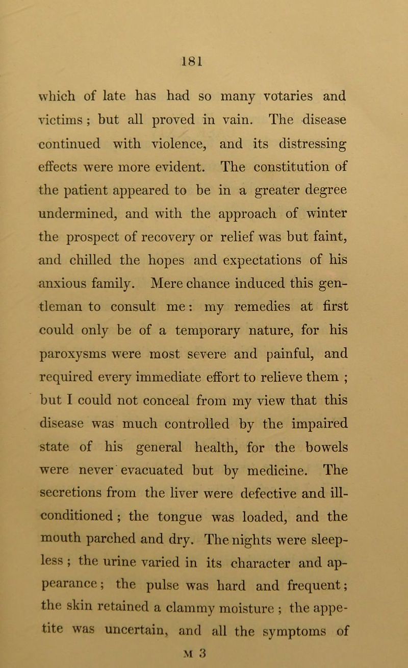 which of late has had so many votaries and victims ; but all proved in vain. The disease continued with violence, and its distressing effects were more evident. The constitution of the patient appeared to be in a greater degree undermined, and with the approach of winter the prospect of recovery or relief was but faint, and chilled the hopes and expectations of his anxious family. Mere chance induced this gen- tleman to consult me: my remedies at first could only be of a temporary nature, for his paroxysms were most severe and painful, and required every immediate effort to relieve them ; but I could not conceal from my view that this disease was much controlled by the impaired state of his general health, for the bowels were never ’ evacuated but by medicine. The secretions from the liver were defective and ill- conditioned ; the tongue was loaded, and the mouth parched and dry. The nights were sleep- less ; the urine varied in its character and ap- pearance; the pulse was hard and frequent; the skin retained a clammy moisture ; the appe- tite was uncertain, and all the symptoms of M 3