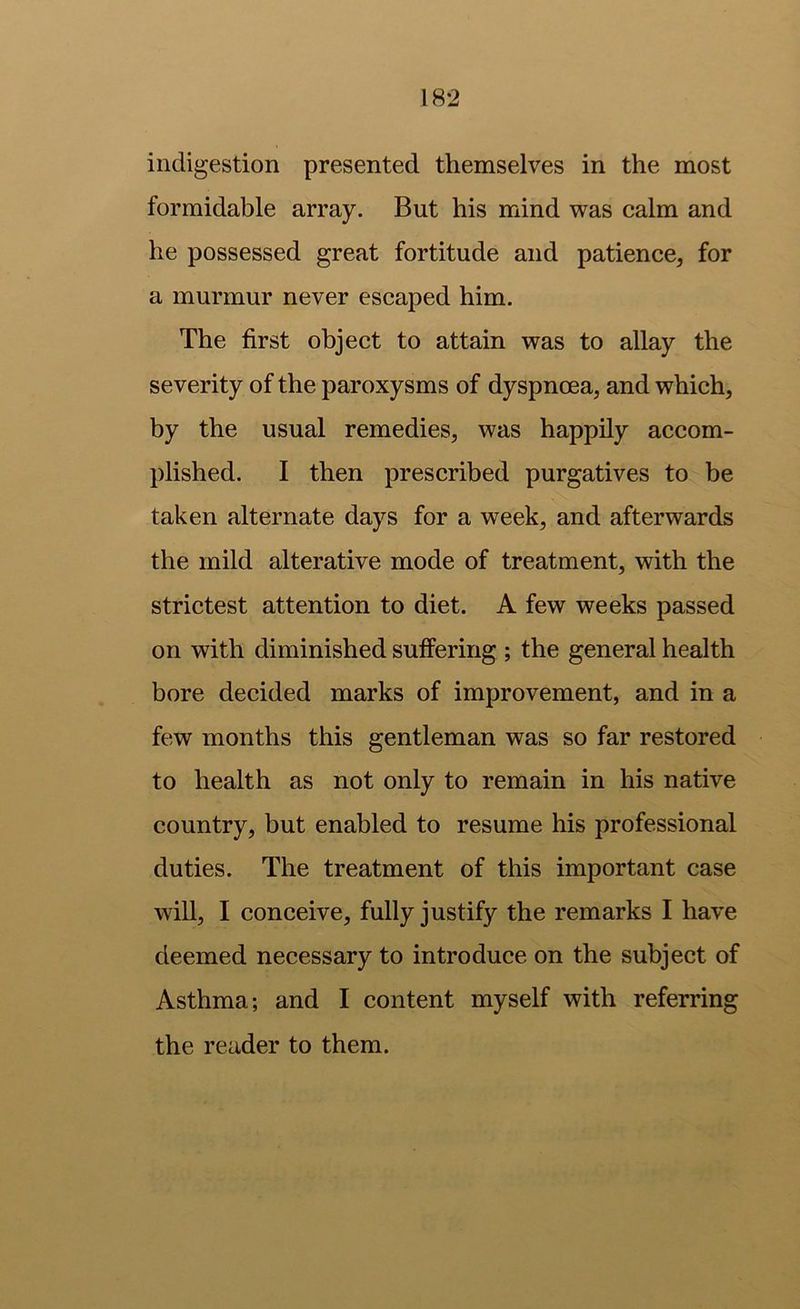 indigestion presented themselves in the most formidable array. But his mind was calm and he possessed great fortitude and patience, for a murmur never escaped him. The first object to attain was to allay the severity of the paroxysms of dyspnoea, and which, by the usual remedies, was happily accom- plished. I then prescribed purgatives to be taken alternate days for a week, and afterwards the mild alterative mode of treatment, with the strictest attention to diet. A few weeks passed on with diminished suffering ; the general health bore decided marks of improvement, and in a few months this gentleman was so far restored to health as not only to remain in his native country, but enabled to resume his professional duties. The treatment of this important case will, I conceive, fully justify the remarks I have deemed necessary to introduce on the subject of Asthma; and I content myself with referring the reader to them.