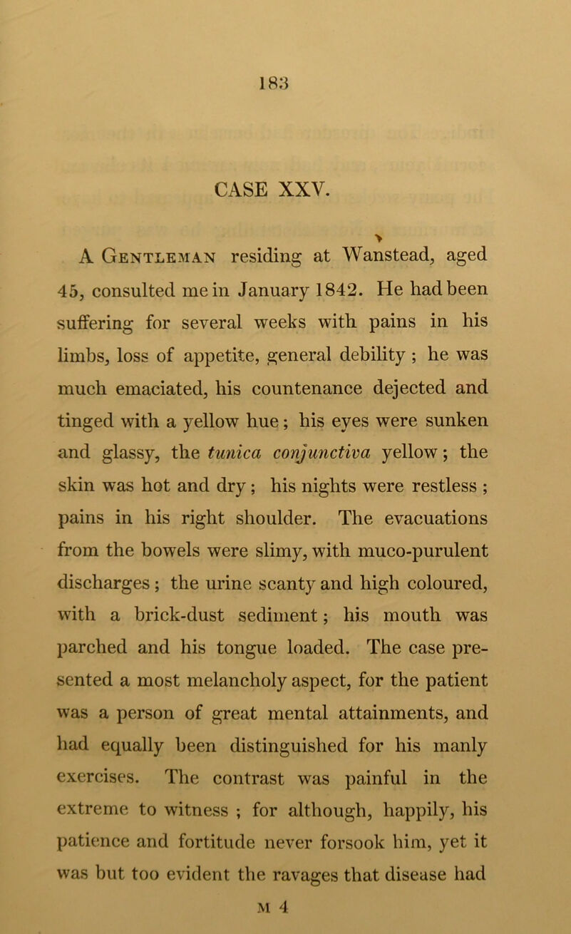 CASE XXV. > A Gentleman residing at Wanstead, aged 45, consulted mein January 1842. He had been suffering for several weeks with pains in his limbs, loss of appetite, general debility; he was much emaciated, his countenance dejected and tinged with a yellow hue; his eyes were sunken and glassy, the tunica conjunctiva yellow; the skin was hot and dry; his nights were restless ; pains in his right shoulder. The evacuations from the bowels were slimy, with muco-purulent discharges; the urine scanty and high coloured, with a brick-dust sediment; his mouth was parched and his tongue loaded. The case pre- sented a most melancholy aspect, for the patient was a person of great mental attainments, and had equally been distinguished for his manly exercises. The contrast was painful in the extreme to witness ; for although, happily, his patience and fortitude never forsook him, yet it was but too evident the ravages that disease had M 4