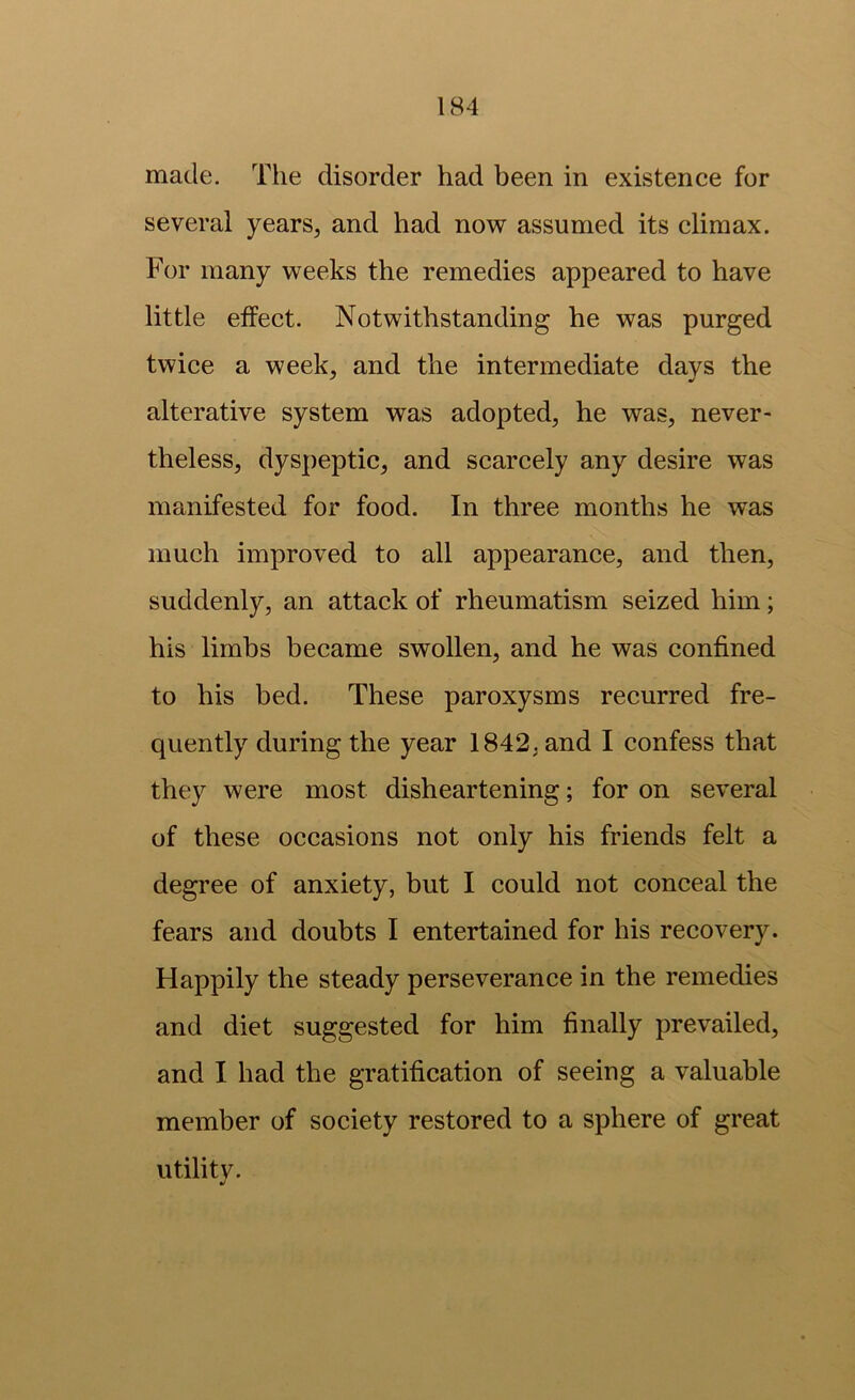 made. The disorder had been in existence for several years, and had now assumed its climax. For many weeks the remedies appeared to have little effect. Notwithstanding he was purged twice a week, and the intermediate days the alterative system was adopted, he was, never- theless, dyspeptic, and scarcely any desire was manifested for food. In three months he was much improved to all appearance, and then, suddenly, an attack of rheumatism seized him; his limbs became swollen, and he was confined to his bed. These paroxysms recurred fre- quently during the year 1842, and I confess that they were most disheartening; for on several of these occasions not only his friends felt a degree of anxiety, but I could not conceal the fears and doubts I entertained for his recovery. Happily the steady perseverance in the remedies and diet suggested for him finally prevailed, and I had the gratification of seeing a valuable member of society restored to a sphere of great utility.