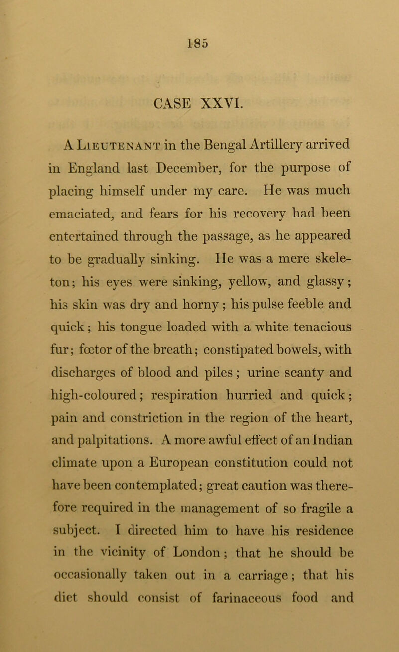 CASE XXVI. A Lieutenant in the Bengal Artillery arrived in England last December, for the purpose of placing himself under my care. He was much emaciated, and fears for his recovery had been entertained through the passage, as he appeared to be gradually sinking. He was a mere skele- ton ; his eyes were sinking, yellow, and glassy; his skin was dry and horny ; his pulse feeble and quick; his tongue loaded with a white tenacious - fur; foetor of the breath; constipated bowels, with discharges of blood and piles; urine scanty and high-coloured; respiration hurried and quick; pain and constriction in the region of the heart, and palpitations. A more awful effect of an Indian climate upon a European constitution could not have been contemplated; great caution was there- fore required in the management of so fragile a subject. I directed him to have his residence in the vicinity of London; that he should be occasionally taken out in a carriage; that his diet should consist of farinaceous food and