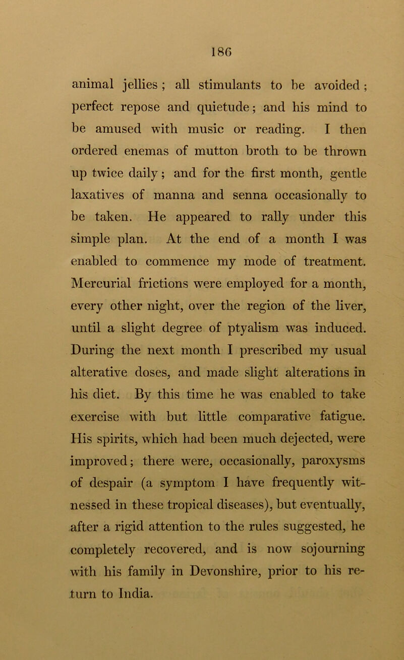 18G animal jellies ; all stimulants to be avoided; perfect repose and quietude; and his mind to be amused with music or reading. I then ordered enemas of mutton broth to be thrown up twice daily; and for the first month, gentle laxatives of manna and senna occasionally to be taken. He appeared to rally under this simple plan. At the end of a month I was enabled to commence my mode of treatment. Mercurial frictions were employed for a month, every other night, over the region of the liver, until a slight degree of ptyalism was induced. During the next month I prescribed my usual alterative doses, and made slight alterations in his diet. By this time he was enabled to take exercise with but little comparative fatigue. His spirits, which had been much dejected, were improved; there were, occasionally, paroxysms of despair (a symptom I have frequently wit- nessed in these tropical diseases), but eventually, after a rigid attention to the rules suggested, he completely recovered, and is now sojourning with his family in Devonshire, prior to his re- turn to India.