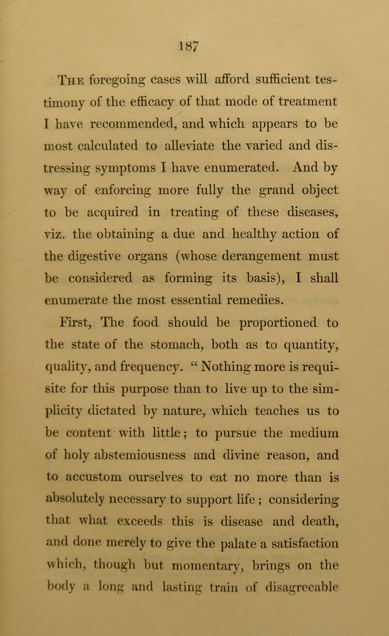 The foregoing cases will afford sufficient tes- timony of the efficacy of that mode of treatment I have recommended, and which appears to be most calculated to alleviate the varied and dis- tressing symptoms I have enumerated. And by way of enforcing more fully the grand object to be acquired in treating of these diseases, viz. the obtaining a due and healthy action of the digestive organs (whose derangement must be considered as forming its basis), I shall enumerate the most essential remedies. First, The food should be proportioned to the state of the stomach, both as to quantity, quality, and frequency. “ Nothing more is requi- site for this purpose than to live up to the sim- plicity dictated by nature, which teaches us to be content with little; to pursue the medium of holy abstemiousness and divine reason, and to accustom ourselves to eat no more than is absolutely necessary to support life ; considering that what exceeds this is disease and death, and done merely to give the palate a satisfaction which, though but momentary, brings on the body a long and lasting train of disagreeable