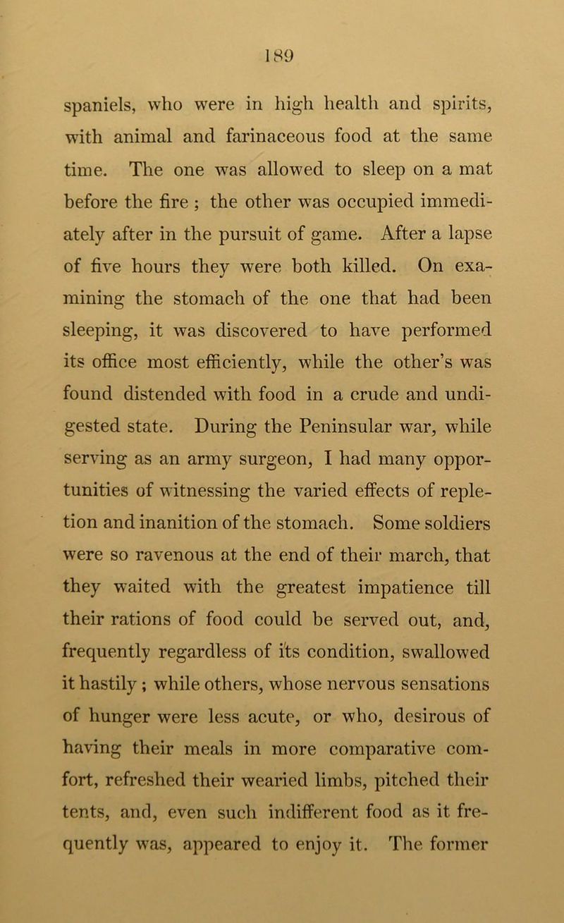 spaniels, who were in high health and spirits, with animal and farinaceous food at the same time. The one was allowed to sleep on a mat before the fire ; the other was occupied immedi- ately after in the pursuit of game. After a lapse of five hours they were both killed. On exa- mining the stomach of the one that had been sleeping, it was discovered to have performed its office most efficiently, while the other’s was found distended with food in a crude and undi- gested state. During the Peninsular war, while serving as an army surgeon, I had many oppor- tunities of witnessing the varied effects of reple- tion and inanition of the stomach. Some soldiers were so ravenous at the end of their march, that they waited with the greatest impatience till their rations of food could be served out, and, frequently regardless of its condition, swallowed it hastily; while others, whose nervous sensations of hunger were less acute, or who, desirous of having their meals in more comparative com- fort, refreshed their wearied limbs, pitched their tents, and, even such indifferent food as it fre- quently was, appeared to enjoy it. The former