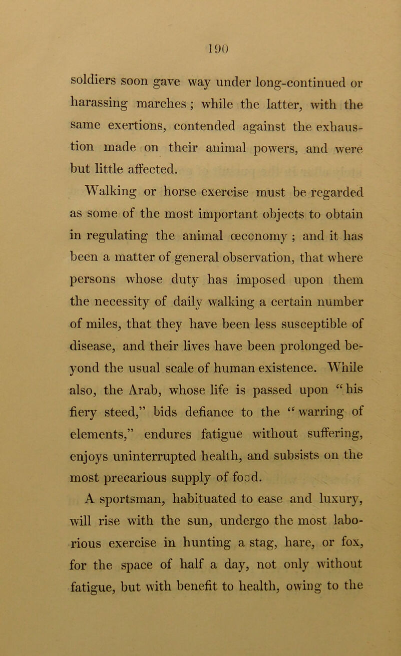 1<)() soldiers soon gave way under long-continued or harassing marches; while the latter, with the same exertions, contended against the exhaus- tion made on their animal powers, and were but little affected. Walking or horse exercise must be regarded as some of the most important objects to obtain in regulating the animal oeconomy ; and it has been a matter of general observation, that where persons whose duty has imposed upon them the necessity of daily walking a certain number of miles, that they have been less susceptible of disease, and their lives have been prolonged be- yond the usual scale of human existence. While also, the Arab, whose life is passed upon “ his fiery steed,” bids defiance to the warring of elements,” endures fatigue without suffering, enjoys uninterrupted health, and subsists on the most precarious supply of food. A sportsman, habituated to ease and luxury, will rise with the sun, undergo the most labo- rious exercise in hunting a stag, hare, or fox, for the space of half a day, not only without fatigue, but with benefit to health, owing to the