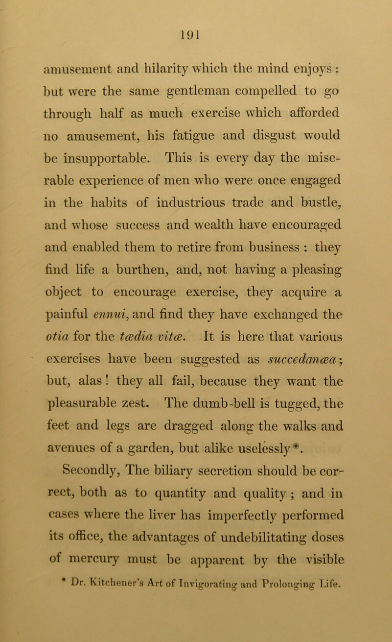 amusement and hilarity which the mind enjoys ; but were the same gentleman compelled to go through half as much exercise which afforded no amusement, his fatigue and disgust would be insupportable. This is every day the mise- rable experience of men who were once engaged in the habits of industrious trade and bustle, and whose success and wealth have encouraged and enabled them to retire from business : they find life a burthen, and, not having a pleasing object to encourage exercise, they acquire a painful ennui, and find they have exchanged the otia for the tcedia mice. It is here that various exercises have been suggested as succedancea \ but, alas! they all fail, because they want the pleasurable zest. The dumb-bell is tugged, the feet and legs are dragged along the walks and avenues of a garden, but alike uselessly*. Secondly, The biliary secretion should be cor- rect, both as to quantity and quality ; and in cases where the liver has imperfectly performed its office, the advantages of undebilitating doses of mercury must be apparent by the visible  Dr. Kitchener’s Art of Invigorating and Prolonging Life.