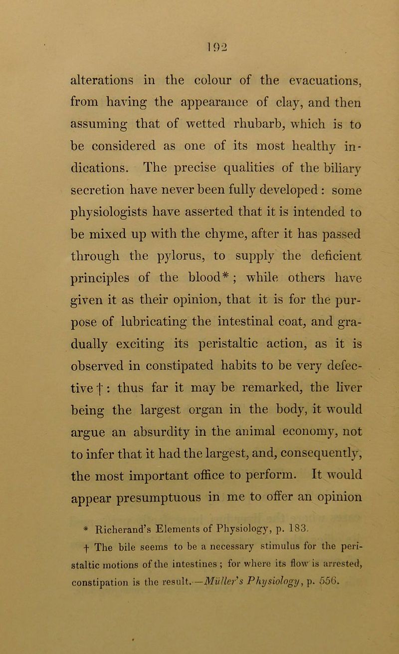 alterations in the colour of the evacuations, from having the appearance of clay, and then assuming that of wetted rhubarb, which is to be considered as one of its most healthy in- dications. The precise qualities of the biliary secretion have never been fully developed : some physiologists have asserted that it is intended to be mixed up with the chyme, after it has passed through the pylorus, to supply the deficient principles of the blood*; while others have given it as their opinion, that it is for the pur- pose of lubricating the intestinal coat, and gra- dually exciting its peristaltic action, as it is observed in constipated habits to be very defec- tive t; thus far it may be remarked, the liver being the largest organ in the body, it would argue an absurdity in the animal economy, not to infer that it had the largest, and, consequently, the most important office to perform. It would appear presumptuous in me to offer an opinion * Richerand’s Elements of Physiology, p. 183. t The bile seems to be a necessary stimulus for the peri- staltic motions of the intestines ; for where its flow is arrested, constipation is the result.—MuUer's Physiology, p. 556.