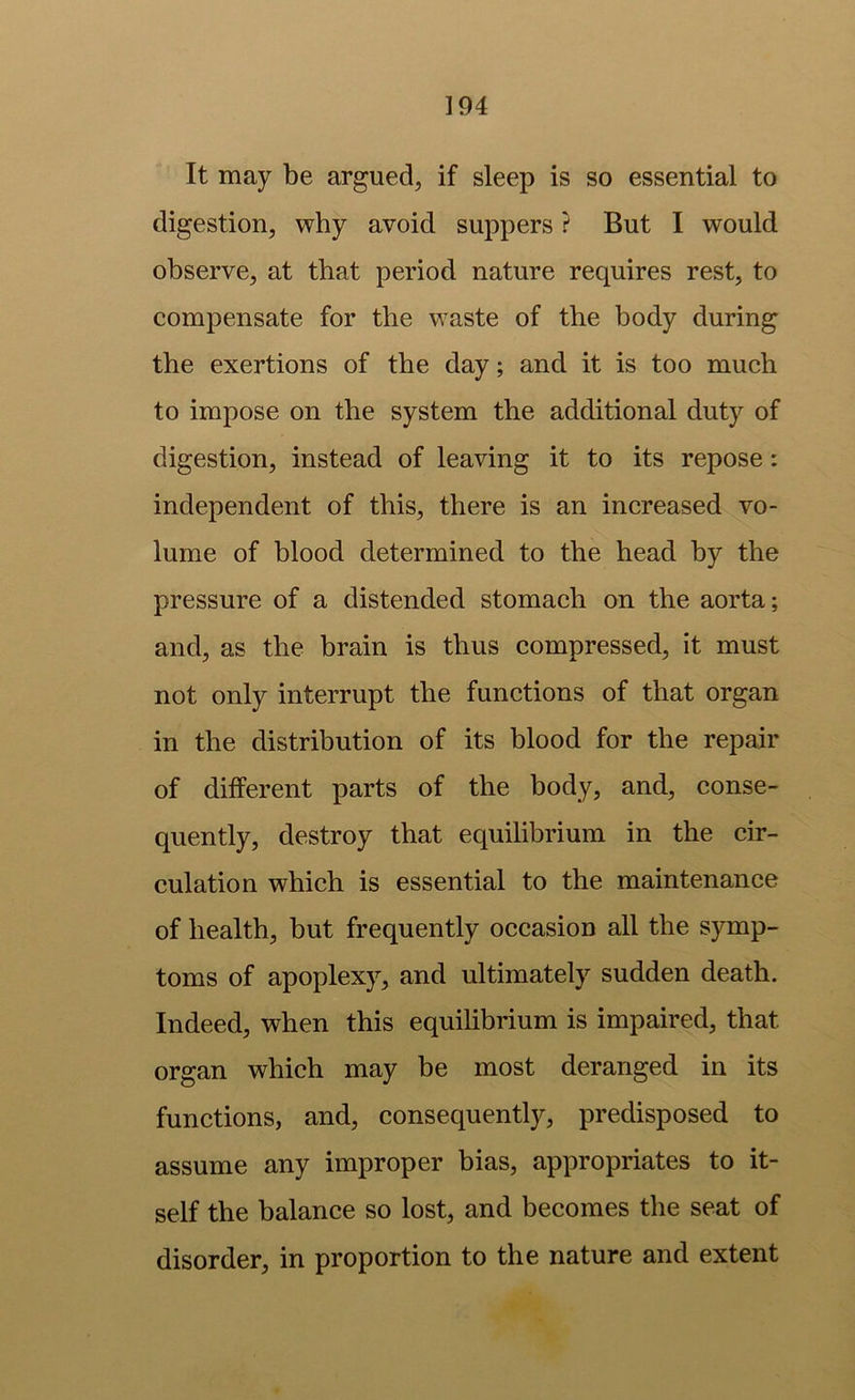 It may be argued, if sleep is so essential to digestion, why avoid suppers ? But I would observe, at that period nature requires rest, to compensate for the waste of the body during the exertions of the day; and it is too much to impose on the system the additional duty of digestion, instead of leaving it to its repose: independent of this, there is an increased vo- lume of blood determined to the head by the pressure of a distended stomach on the aorta; and, as the brain is thus compressed, it must not only interrupt the functions of that organ in the distribution of its blood for the repair of different parts of the body, and, conse- quently, destroy that equilibrium in the cir- culation which is essential to the maintenance of health, but frequently occasion all the symp- toms of apoplexy, and ultimately sudden death. Indeed, when this equilibrium is impaired, that organ which may be most deranged in its functions, and, consequently, predisposed to assume any improper bias, appropriates to it- self the balance so lost, and becomes the seat of disorder, in proportion to the nature and extent