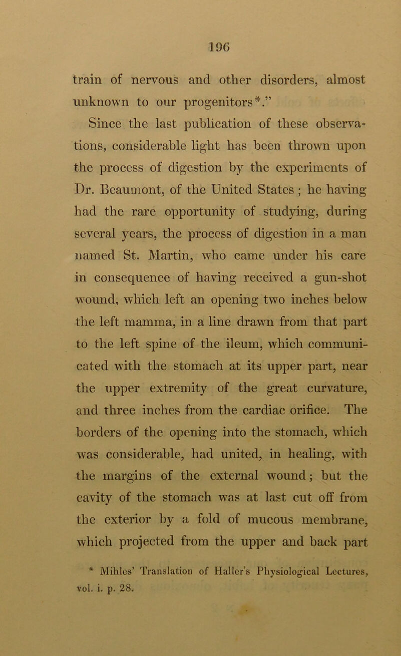 train of nervous and other disorders, almost unknown to our progenitors*.” Since the last publication of these observa- tions, considerable light has been thrown upon the process of digestion by the experiments of Dr. Beaumont, of the United States ; he having had the rare opportunity of studying, during several years, the process of digestion in a man named St. Martin, who came under his care in consequence of having received a gun-shot wound, which left an opening two inches below the left mamma, in a line drawn from that part to the left spine of the ileum, which communi- cated with the stomach at its upper part, near the upper extremity of the great curvature, and three inches from the cardiac orifice. The borders of the opening into the stomach, which was considerable, had united, in healing, with the margins of the external wound; but the cavity of the stomach was at last cut off from the exterior by a fold of mucous membrane, which projected from the upper and back part * Mihles’ Translation of Haller’s Physiological Lectures, vol. i. p. 28.