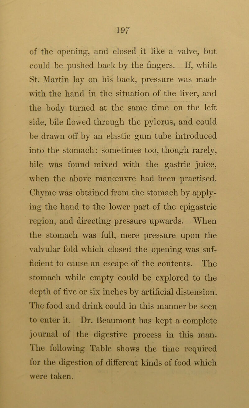 of the opening, and elosed it like a valve, but could be pushed back by the fingers. If, while St. Martin lay on his back, pressure was made with the hand in the situation of the liver, and the body turned at the same time on the left side, bile flowed through the pylorus, and could be drawn off by an elastic gum tube introduced into the stomach: sometimes too, though rarely, bile was found mixed with the gastric juice, when the above manoeuvre had been practised. Chyme was obtained from the stomach by apply- ing the hand to the lower part of the epigastric region, and directing pressure upwards. When the stomach was full, mere pressure upon the valvular fold which closed the opening was suf- ficient to cause an escape of the contents. The stomach while empty could be explored to the depth of five or six inches by artificial distension. The food and drink could in this manner be seen to enter it. Dr. Beaumont has kept a complete journal of the digestive process in this man. The following Table shows the time required for the digestion of different kinds of food which were taken.