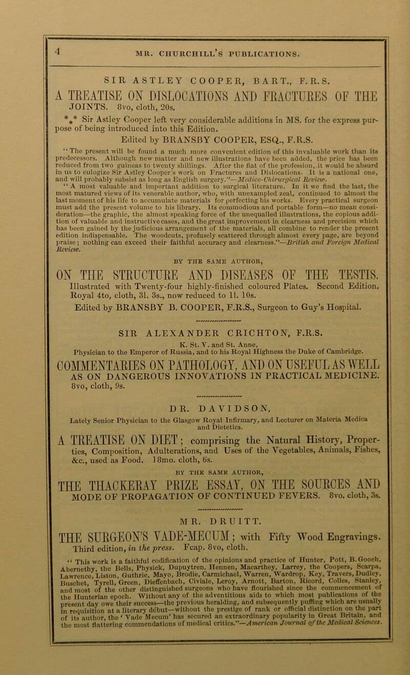 SIRASTLEY COOPER, BART., F. R. S. A TREATISE ON DISLOCATIONS AND FRACTURES OF THE JOINTS. 8VO, cloth, 20s. Sir Astley Cooper left very considerable additions in MS. for the express pur- i pose of being introduced into this Edition. j Edited by BRANSBY COOPER, ESQ., F.R.S. | “ The present will be found a much more convenient edition of this invaluable work than its j predecessors. Although new matter and new illustrations have been added, the price has been reduced from two guineas to twenty shillings. After the flat of the profession, it would be absurd in us to eulogize Sir Astley Cooper's work on Fractures and Dislocations. It is a national one, and will probably subsist as long as English surgery.”—Medico-Chirurgical Review. “A most valuable and important addition to surgical literature. In it we find the last, the most matured views of its venerable author, who, with unexampled zeal, continued to almost the last moment of his life to accumulate materials for perfecting his works. Every practical surgeon must add the present volume to his library. Its commodious and portable form—no mean consi- deration—the graphic, the almost speaking force of the unequalled illustrations, the copious addi- tion of valuable and instructive cases, and the great improvement in clearness and precision which has been gained by the judicious arrangement of the materials, all combine to render the present edition indispensable. The woodcuts, profusely scattered through almost every page, are beyond praise; nothing can exceed their faithful accuracy and clearness.”—British and Foreign Medical Revieiv. BY THE SAME AUTHOR, ON THE STEUCTUEE AND DISEASES OE THE TESTIS. Illustrated with Twenty-four highly-finished coloured Plates. Second Edition. Royal 4to, cloth, 31. 3s., now reduced to 11. 10s. Edited by BRANSBY B. COOPER, F.R.S., Surgeon to Guy’s Hospital. SIR ALEXANDER CRICHTON, F.R.S, K. St. V. and St. Anne, Physician to the Emperor of Russia, and to his Royal Highness the Duke of Cambridge. COMMENTARIES ON PATHOLOGY, AND ON USEFUL AS WELL AS ON DANGEROUS INNOVATIONS IN PRACTICAL MEDICINE. 8vo, cloth, 9s. DR. DAVIDSON, Lately Senior Physician to the Glasgow Royal Infirmary, and Lecturer on Materia Medica and Dietetics. A TEEATISE ON DIET ; comprising the Natural History, Proper- ties, Composition, Adulterations, and Uses of the Vegetables, Animals, Fishes, &c., used as Food. 18mo. cloth, 6's. BY THE SAME AUTHOR, THE THACKEEAY PEIZE ESSAY, ON THE SOUECES AND MODE OF PROPAGATION OF CONTINUED FEVERS. 8vo. cloth, 3s. M R. D R U I T T. THE SUEGrEON’S VADE'MECUM; with Fifty Wood Engravings. I'hird edition, in the press. Fcap. 8vo, cloth. “ This work is a faithful codification of the opinions and practice of Hunter, Pott, B. Gooch, Abernethy, the Bells, Physick, Dupuytren, Hennen, Macarthey, Larrey, the Coopers, Scarpa, Lawrence, Liston, Guthrie, Mayo, Brodie, Carmichael, Warren, Wardrop, Key, Travers, Dudley, Buschet, Tyrell, Green, Dieffenbach, Civiale, Leroy, Arnott, Barton, Ricord, Colles, Stanley, and most of the other distinguished surgeons who have flourished since the commencement of the Hunterian epoch. Without any of the adventitious aids to which most publications of the present day owe their success—the previous heralding, and subsequently puffing which are usually in requisition at a literary ddbut—without the prestige of rank or official distinction on the part of its author, the ‘ Vade Mecum’ has secured an extraordinary popularity in Great Britain, and the most flattering commendations of medical critics.”—.<4mcrica7» Journal of the Medical Sciences.