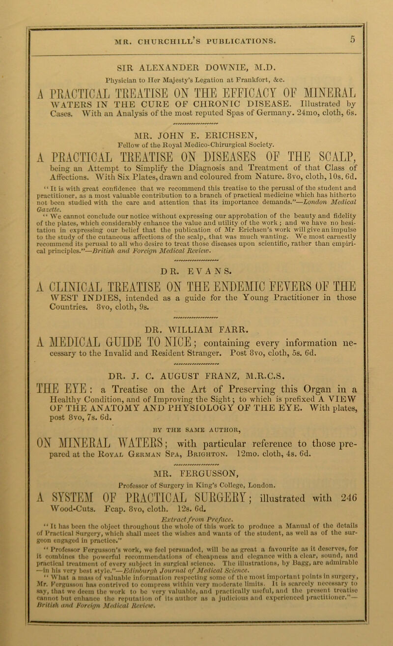 SIR ALEXANDER DOWNIE, M.D. Physician to Her Majesty’s Legation at Frankfort, &c. A I’RACTICiVl TREATISE ON THE EFFICACY OF MINERAL WATERS IN THE CURE OF CHRONIC DISEASE, Illustrated by Cases. With an Analysis of the most reputed Spas of Germany. 24mo, cloth, 6s. MR. JOHN E. ERICHSEN, Fellow of the Royal Medico-Chirurgical Society. A PEACTICeAL TREATISE ON DISEASES OF THE SCALP, being an Attempt to Simplify the Diagnosis and Treatment of that Class of Aftections. With Six Plates, drawn and coloured from Nature. 8vo, cloth, 10s. 6d. “ It is with great confidence that we recommend this treatise to the perusal of the student and praetitioner, as a most valuable contribution to a branch of practical medicine which has hitherto not been studied with the care and attention that its importance demands.”—London Medical Gazette. ‘ ‘ We cannot conclude our notice without expressing our approbation of the beauty and fidelity of the plates, which considerably enhance the value and utility of the work ; and we have no hesi- tation in expressing our belief that the publication of Mr Erichseu’s work will give an impulse to the study of the cutaneous affections of the scalp, that was much wanting. We most earnestly recommend its perusal to all who desire to treat those diseases upon scientific, rather than empiri- cal principles.”—British and Foreign Medical Review. DR. EVANS. A CLINICAL TREATISE ON THE ENDEMIC FEVERS OF THE WEST INDIES, intended as a guide for the Young Practitioner in those Countries. 8vo, cloth, 9s. DR. WILLIAM FARR. A MEDICAL GUIDE TO NICE; containing every information ne- cessary to the Invalid and Resident Stranger. Post 8vo, cloth, 5s. 6d. DR. J. C. AUGUST FRANZ, M.R.C.S. THE EYE : a Treatise on the Art of Preserving this Organ in a Healthy Condition, and of Improving the Sight; to which is prefixed A VIEW OF THE ANATOxMY AND PHYSIOLOGY OF TFIE EYE. With plates, post 8vo, 7s. 6d. BY THE SAME AUTHOR, ON MINEEAL WATEES; with particular reference to those pre- pared at the Royal German Spa, Brighton. 12mo. cloth, 4s. 6d. MR. FERGUSSON, Professor of Surgery in King’s College, London. A SYSTEM OF FRACTTCAL SURGERY; illustrated with 24G Wood-Cuts. Fcap. 8vo, cloth. 12s. Gd. Extract from Preface. “It has been the object throughout the whole of this work to produce a Manual of the details of Practical .Surgery, whieh shall meet the wishes and wants of the student, as well as of the sur- geon engaged in practice.” “ Professor Fergusson’s work, we feel persuaded, will be as great a favourite as it deserves, for it combines the powerful recoimncndations of cheapness and elegance with a clear, sound, and practical treatment of every subject in surgical science. Tlie illustrations, by Ragg, arc adminiblo —in his very best style.”—Edinburgh Journal of Medical Science. “ What a mass of valuable information respecting some of the most important points in surgery, Mr. Fergusson has contrived to compress within very moderate limits, it is scarcely necessary to say, that we deem the work to be very valuable, and practically useful, and the present treatise cannot but enhance the reputation of its author as a judicious and experienced practitioner.”— British and Foreign Medical Review.