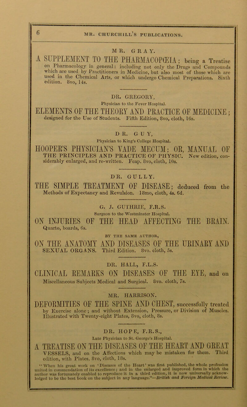 MR. GRAY. A SUPPLEMENT TO THE PHAliMACOPfflIA ; being a Treatise on Pharmacology in general: including not only the Drugs and Compounds which are used by Practitioners in Medicine, but also most of those which are used in the Chemical Arts, or which undergo Chemical Preparations. Sixth edition. 8vo, 14s. DR. GREGORY, Physician to the Fever Hospital. ELEMENTS OF THE THEOEY AND PEACTICE OF MEDICINE; designed for the Use of Students. Fifth Edition, 8vo, cloth, 16s. DR. GUY, Physician to King’s College Hospital. HOOPEE’S PHYSICIAN’S YADE MECDM; OE, MANUAL OF THE PRINCIPLES AND PEACTICE OF PHYSIC. New edition, con- siderably enlarged, and re-written. Fcap. 8vo, cloth, lOs. DR. GULLY. TPIE SIMPLE TEEATMENT OF DISEASE; deduced from the Methods of Expectancy and Revulsion. 18mo, cloth, 4s. 6d. G. J. GUTHRIE, F.R.S. Surgeon to the Westminster Hospital. ON INJUEIES OF THE HEAD AFFECTING THE BEAIN. Quarto, boards, 6s. BY THE SAME AUTHOR, ON THE ANATOm AND DISEASES OF THE UEINAET AND SEXUAL ORGANS. Third Edition. 8vo. cloth, 5s. DR. HALL, F.L.S. CLINICAL EEMAEKS ON DISEASES OF THE EYE, and on Miscellaneous Subjects Medical and Surgical. 8vo. cloth, 7s. MR. HARRISON. DEFORMITIES OF THE SPINE AND CHEST, successfully treated by Exercise alone; and without Extension, Pressure, or Division of Muscles. Illustrated with Twenty-eight Plates, 8vo, cloth, 8s. DR. HOPE, F.R.S., Late Physician to St. George’s Hospital. A TREATISE ON THE DISEASES OF THE HILVET AND GREAT VESSELS, and on the Affections which may be mistaken for them. Third edition, witli Plates, 8vo, cloth, 18s. “When his great work on ‘Diseases of the Heart’was first published, the whole profession united in conimcndation of its excellence; and in the enlarged and improved form in which the author was fortunately enabled to reproduce it in a third edition, it is now universally acknow- ledged to bo the best book on the subject in any language.”—British and Foreign Medical Review.