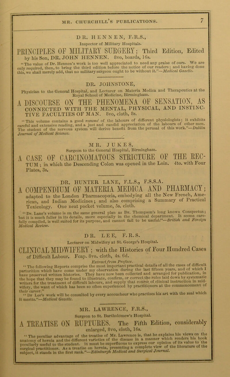 DR. II E N N E N, F.R.S., Inspector of Military Hospitals. rEINCIPLES OF mLITMY SUEGEEY; Third Edition, Edited by his Son, DR. JOHN HENNEN. 8vo, boards, 16s. “ The value of Dr. ITennen’s work is too well appreciated to need any praise of ours. We are only required, then, to bring the third edition before the notice of our readers; and having done this, we shall merely add, that no military surgeon ought to be without it.—Medical Gazette. DR. JOHNSTONE, Physician to the General Hospital, and Lecturer on Materia Medica and Therapeutics at the Royal School of Medicine, Birmingham. A DISCOUESE ON THE PHENOMENA OF SENSATION, AS CONNECTED WITH THE MENTAL, PHYSICAL, AND INSTINC- TIVE FACULTIES OF MAN. 8vo, cloth, 8s. “This volume contains a good resiimd of the labours of different physiologists; it exhibits careful and extensive reading, and a just and candid appreciation of the labours of other men. The student of the nervous system will derive benefit from the perusal of this work.”—Bublin Journal of Medical Science. M R. JUKES, Surgeon to the General Hospital, Birmingham. A CASE OF CAECINOMATOUS STEICIIJEE OF THE EEC- TUM •, in which the Descending Colon was opened in the Loin. 4to. with Four Plates, 3s. DR. HUNTER LANE, F.L.S., F.S.S.A. A COMPENDIUM OF MATEEIA MEDICA AND PHAEMACY; adapted to the London Pharmacopoeia, embodying all the New French, Ame- rican, and Indian Medicines; and also comprising a Summary of Practical Toxicology. One neat pocket volume, 5s. cloth. “ Dr. Lane’s volume is on the same general plan as Dr. Thompson’s long known Conspectus; but it is much fuller in its details, more especially in the chemical department. It seems care- fully compiled, is well suited for its purpose, and cannot faii to be useful.”—B7-itish and Foreign Medical Review. DR. LEE, F. R. S. Lecturer on Midwifery at St. George’s Hospital. CLIXICAL MIDWEEY ; with the Histories of Four Hundred Cases of Difficult Labour. Fcap. 8vo. cloth, 4s. 6d. Extractfrom Preface. -a. i. “ The following Reports comprise the most important practical details of all the cases of dimcult parturition which have come under my observation during the last fifteen years, and of which I have preserved written histories. They have now been collected and arranged for publication, in the hope that they may be found to illustrate, confirm, or correct the rules laid down by systematic writers for the treatment of difficult labours, and supply that course, of clinical instruction in mid- wifery, the want of which has been so often experienced by practitiijncrs at the commencement o their career.’^ ^„rk will be consulted by every accoucheur who practises his art with the zeal which it merits.”—Medical Gazette. MR. LA WREN CK, F.R.S., Surgeon to St. Bartholomew’s Hospital. A lEEATISE ON EUi’TlIEES. The Fifth Edition, considerably enlarged, 8vo, cloth, 16s. “ The peculiar advantage of the treatise of Mr. Lawrence is, that ho explains his views on the anatomy of heniia and the different vaficties of the disease in a niaiiner peculiarly useful to the student. 11 must be superfluous to express ® surgical practitioner. As a treatise on hernia, presenting a comploto view of the literature of the subject, it sUiids in the first ran\<..’'—Edinburgh Medical and Surgical Journal.