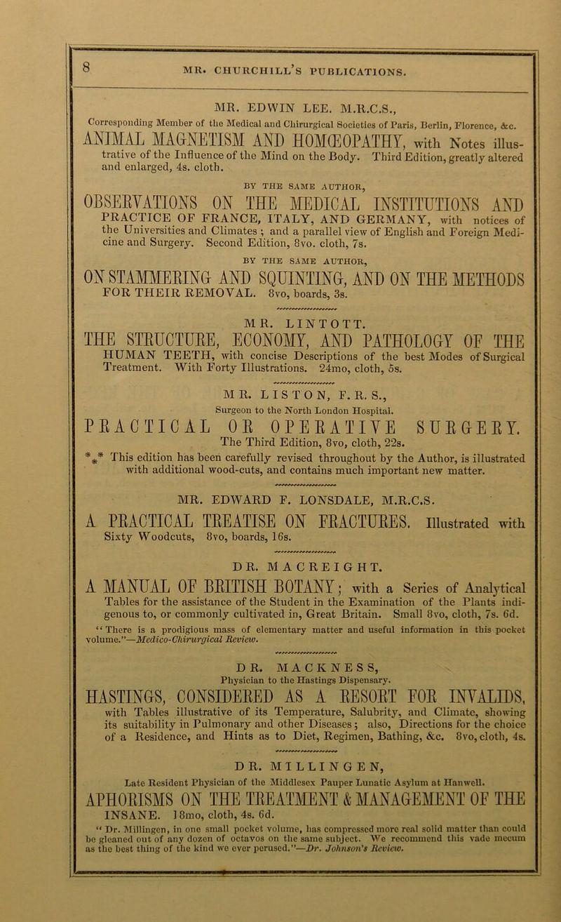 MR. EDWIN LEE. M.R.C.S., Corresponding Member of the Medieal and Chirurgical Societies of Paris, Berlin, Florence, &c. ANIMAL MAGNETISM AND HOMfflOPATHY, with Notes iiius- trative of the Influence of the Mind on the Body. Third Edition, greatly altered and enlarged, 4s. cloth. BY THE SAME AUTHOR, 0BSEEVATI0N8 ON THE MEDICAL INSTITUTIONS AND PRACTICE OF FRANCE, ITALY, AND GERMANY, with notices of the Universities and Climates ; and a parallel view of English and Foreign Medi- cine and Surgery. Secoird Edition, 8vo. cloth, 7s. BY THE SAME AUTHOR, ON STAMMEEING AND SQUINTING, AND ON THE METHODS FOR THEIR REMOVAL. 8vo, hoards, 3s. MR. LINTOTT. THE STEUCTUEE, ECONOM, AND PATHOLO&Y OF THE HUMAN TEETH, with concise Descriptions of the best Modes of Surgical Treatment. With Forty Illustrations. 24mo, cloth, 5s. MR. LISTON, F. R. S., Surgeon to the North London Hospital. EEACTICAL OE OPEEATIYE SUEGEET. The Third Edition, 8vo, cloth, 22s. This edition has been carefully revised throughout by the Author, is illustrated with additional wood-cuts, and contains much important new matter. MR. EDWARD F. LONSDALE, M.R.C.S. A PEACTICAL lEEATISE ON FEACIUEES. illustrated with Sixty Woodcuts, 8vo, boards, 16s. DR. MACREIGHT. A MANUAL OE BEITISH BOTANY; with a Series of Analytical Tables for the assistance of the Student in the Examination of the Plants indi- genous to, or commonly cultivated in. Great Britain. Small 8vo, cloth, 7s. 6d. “There is a prodigious mass of elementary matter and useful information in this pocket volume.”—Medico-Cliirurgical Review. DR. M A C K N E S S, Physician to the Hastings Dispensary. HASTINGS, CONSIBEEE]) AS A EESOET FOE INVALIDS, with Tables illustrative of its Temperature, Salubrity, and Climate, showing its suitability in Pulmonary and other Diseases; also. Directions for the choice of a Residence, and Hints as to Diet, Regimen, Bathing, &c. 8vo, cloth, 4s. DR. M I L L I N G E N, Late Resident Physician of the Middlesex Pauper Lunatic Asylum at Hanwcll. APHOEISMS ON THE TREATMENT & MANAGEMENT OF THE INSANE. 18mo, cloth, 4s. 6d. “ Dr. Millingcn, in one small pocket volume, has compressed more real solid matter than could bo gleaned out of any dozen of octavos on the same subject. We recommend this vado mccum as the best thing of the kind wo ever perused.”—Dr. Johnson’s Review.