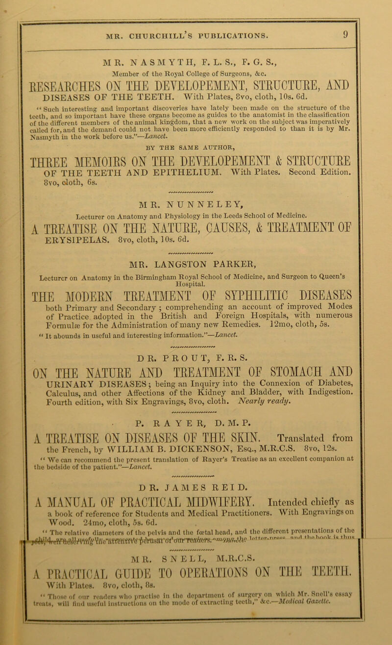 MR. NASMYTH, F. L. S., F. G. S., Member of the Royal College of Surgeons, &c. EESE.U8CHES ON THE DEVELOPEMENT, STBUCTUEE, AND DISEASES OF THE TEETH. With Plates, 8vo, cloth, 10s. 6d. “ Such interesting and important discoveries have lately been made on the structure of the teeth, and so important have these organs become as guides to the anatomist in the classification of the different members of the animal kingdom, that a new work on the subject was imperatively called for, and the demand could not have been more efficiently responded to than it is by Mr. Nasmyth in the work before us.”—Lancet. BY THE SAME AUTHOR, IHBEE MEMOIES ON THE DETOLOPEMENT & STEUCTUEE OF THE TEETH AND EPITHELIUM. With Plates. Second Edition. 8vo, cloth, 6s. MR. N U N N E L E Y, Lecturer on Anatomy and Physiology in the Leeds School of Medicine. A TEEATISE ON THE NATUEE, CAUSES, k TEEATMENT OF ERYSIPELAS. 8vo, cloth, 10s. 6d. MR. LANGSTON PARKER, Lecturer on Anatomy in the Birmingham Royal School of Medicine, and Surgeon to Queen’s Hospital. THE MODEEN TEEATMENT OF SYPHaiTIC DISEASES both Primary and Secondary ; comprehending an account of improved Modes of Practice adopted in the British and Foreign Hospitals, with numerous Formulre for the Administration of many new Remedies. 12mo, cloth, 5s. “ It abounds in useful and interesting information.”—Lancet. DR. P R O U T, F. R. S. ON THE NATUEE AND TEEATMENT OF STOMACH AND URINARY DISEASES; being an Inquiry into the Connexion of Diabetes, Calculus, and other Affections of the Kidney and Bladder, with Indigestion. Fourth edition, with Six Engravings, 8vo, cloth. Nearly ready. P. R A Y E R, D. M. P. A TEEATISE ON DISEASES OF THE SKIN. Translated from the French, by WILLIAM B, DICKENSON, Esa., M.R.C.S. Ovo, 12s. “ We can recommend the present translation of Rayer’s Treatise as an excellent companion at the bedside of the patient.”—Lancet. DR. JAMES REID. A MANUAL OF PEACTICAL MIDWIFEEY. intended chiefly as a book of reference for Students and Medical Practitioners. With Engravings on Wood. 24mo, cloth, 5s. 6d. The relative diameters of the pelvis and the foetal head, and the different presentations of the lottor.nroco n,„I .« M.iia MR. SNELL, M.R.C.S. A PRACTICAL GUIDE TO OPERATIONS ON THE TEETH. With Plates. 8vo, cloth, 8s. “ Those of our readers who practise in the dciiartincnt of surgery on which Mr. Snell's essay treats, will find useful instructions on the mode of extracting teeth, &c. Medical Gazelle.