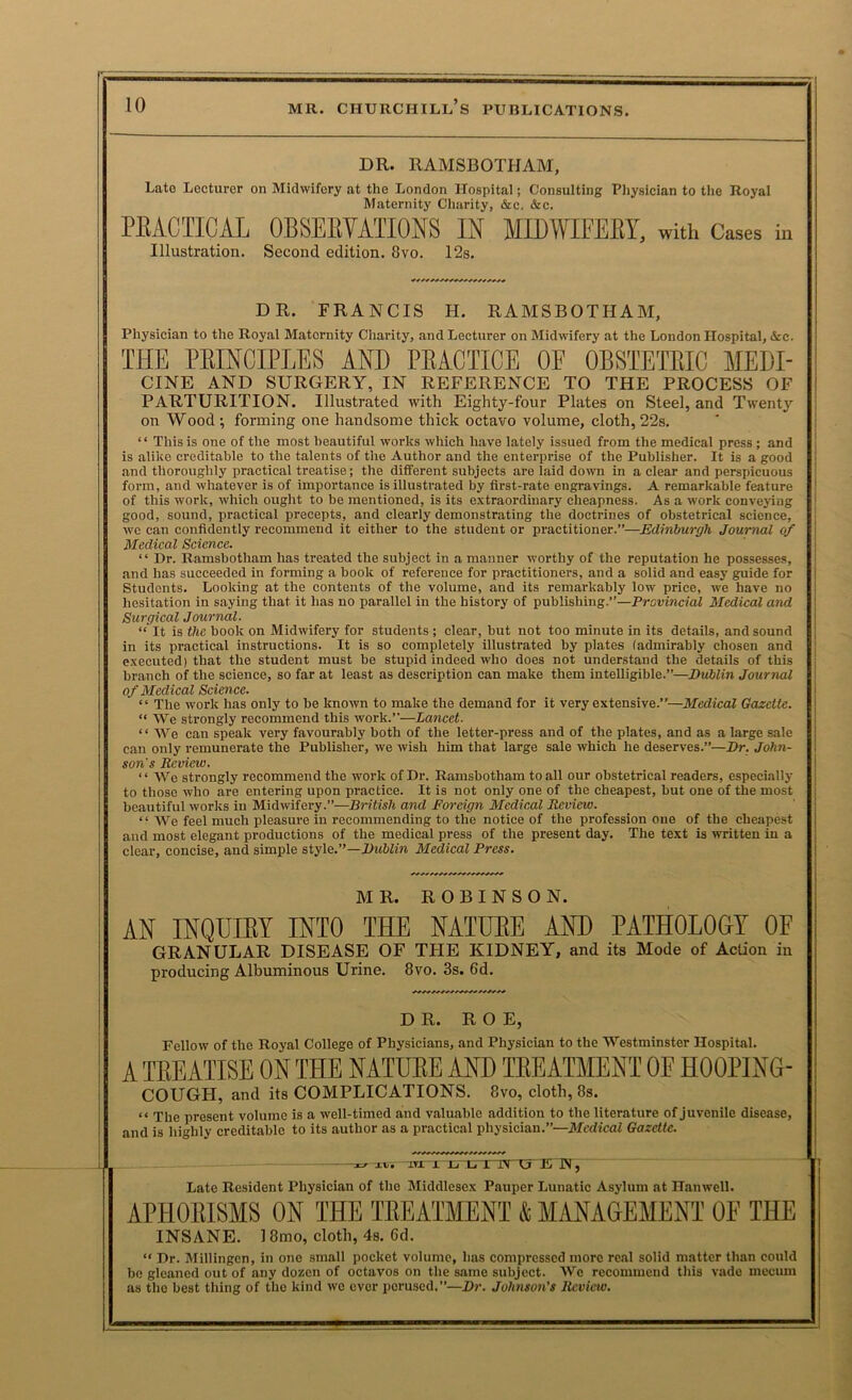 DR. RAMSBOTHAM, Late Lecturer on Midwifery at the London ITospital; Consulting Pliysician to tlie Royal Maternity Charity, &c. &c. PBACIICAl OBSEEVATIONS IN IIDWIFEBY, with Cases in Illustration. Second edition. 8vo. 12s. DR. FRANCIS H. RAMSBOTHAM, Physician to the Royal Maternity Charity, and Lecturer on Midwifery at the London ITospital, &c. THE PEINCIPLES AND PEACTICE OF OBSTETEIO MEDI- CINE AND SURGERY, IN REFERENCE TO THE PROCESS OF PARTURITION. Illustrated with Eighty-four Plates on Steel, and Twenty on Wood ; forming one handsome thick octavo volume, cloth, 22s. “ This is one of the most beautiful works which have lately issued from the medical press ; and is alike creditable to the talents of the Author and the enterprise of the Publisher. It is a good and thoroughly practical treatise; the different subjects are laid down in a clear and perspicuous form, and whatever is of importance is illustrated by first-rate engravings. A remarkable feature of this work, which ought to be mentioned, is its extraordinary cheapness. As a work conveiing good, sound, practical precepts, and clearly demonstrating the doctrines of obstetrical science, wc can confidently recommend it either to the student or practitioner.”—Edinburgh Journal (if Medical Science. “ Dr. Ramsbotham has treated the subject in a manner worthy of the reputation he possesses, and has succeeded in forming a book of reference for practitioners, and a solid and easy guide for Students. Looking at the contents of the volume, and its remarkably low price, we have no hesitation in saying that it has no parallel in the history of publishing.”—Provincial Medical and Surgical Journal. “ It is the book on Midwifery for students ; clear, but not too minute in its details, and sound in its practical instructions. It is so completely illustrated by plates (admirably chosen and executed) that the student must be stupid indeed who does not understand the details of this branch of the science, so far at least as description can make them intelligible.”—Dublin Journal of Medical Science. “ The work has only to be known to make the demand for it very extensive.”—Medical Gazette. “ We strongly recommend this work.”—Lancet. “ We can speak very favourably both of the letter-press and of the plates, and as a large sale can only remunerate the Publisher, we wish him that large sale which he deserves.”—Dr. John- son's Review. ‘ ‘ We strongly recommend the work of Dr. Ramsbotham to all our obstetrical readers, especially to those who are entering upon practice. It is not only one of the cheapest, but one of the most beautiful works in Midwifery.”—British and Poreign Medical Review. “ We feel much pleasure in recommending to the notice of the profession one of the cheapest and most elegant productions of the medical press of the present day. The text is written in a clear, concise, and simple style.”—DwWin Medical Press. MR. ROBINSON. AN INQDIET INTO THE NATUEE AND PATHOLOar OF GRANULAR DISEASE OF THE KIDNEY, and its Mode of Action in producing Albuminous Urine. 8vo. 3s. 6d. DR. ROE, Fellow of the Royal College of Physicians, and Physician to the Westminster Hospital. A TKEATISE ON THE NATUEE AND TEEATMENT OE HOOPING- COUGH, and its COMPLICATIONS. 8vo, cloth, 8s. “ The present volume is a well-timed and valuable addition to the literature of Juvenile disease, and is highly creditable to its author as a practical physician.”—Medical Gazette. A A A A A A AA A iv. iTx 1 rrta i IN W, Late Resident Physician of the Middlesex Pauper Lunatic Asylum at Hanwell. APHOEISMS ON THE TEEATMENT (& MANAGEMENT OE THE INSANE. 18mo, cloth, 4s. 6d. “ Dr. Millingcn, in one small pocket volume, has compressed more real solid matter than could be gleaned out of any dozen of octavos on the same subject. AVe recommend this vade mecum as the best thing of the kind wc ever perused.”—Dr. Johnson’s Review.