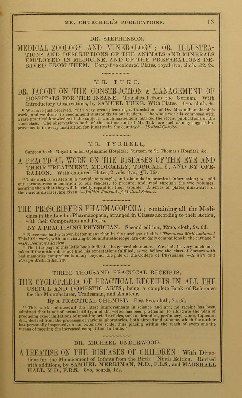 DR. STEPHENSON. MEDICAL ZOOLOGY AND MINEEM.OGY; OR, ILLUSTRA- TIONS AND DESCRIPTIONS OF THE ANIMALS AND MINERALS EMPLOYED IN MEDICINE, AND OF THE PREPARATIONS DE- RIVED FROM THEM. Forty-five coloured Plates, royal 8vo, cloth, £2. 2s. M R. T U K E. DE, JACOEI ON THE CONSTEUCTION & MANAGEMENT OF HOSPITALS FOR THE INSANE. Translated from the German. With Introductory Observations, by SAMUEL TUKE. With Plates. 8vo, cloth, 9s. “ We have just received, with very gi’eat pleasure, a translation of Dr. Maximilian Jacobi’s work, and we desire to recommend it strongly to our readers. The whole work is composed with a rare practical knowledge of the subject, which has seldom marked the recent publications of the same class. The observations both of the author and of Mr. Tuke are such as may suggest im- provements in every institution for lunatics in the country.”—iifedicaZ Gazette. MR. TYRRELL, Surgeon to the Royal London Opthalmic Hospital; Surgeon to St. Thomas’s Hospital, &c. A PRACTICAL WORK ON THE DISEASES OE THE EYE AND THEIR TREATMENT, MEDICALLY, TOPICALLY, AND BY OPE- RATION. With coloured Plates, 2 vols. 8vo, gfl. 16s. “This work is written in a perspicuous style, and abounds in practical information; we add our earnest recommendation to our readers, to procure, and read through the two volumes, assuring them that they will be richly repaid for their trouble. A series of plates, illustrative of the various diseases, are given.”—Dublin Journal of Medical Science. THE PRESCRLBERS PHARMACOPOEIA; containing all tlie Medi- cines in the London Pharmacopoeia, arranged in Classes according to their Action, with their Composition and Doses. BY A PRACTISING PHYSICIAN. Second edition, 32mo, cloth, 2s. 6d. “ Never was half-a-crown better spent than in the purchase of this ‘ Thesaurus Medicaminum.’ This little work, with our visiting-book and stethoscope, are our daily companions in the carriage.” —Dr. Johnson’s Review. “ The title-page of this little book indicates its general character. We shall be very much mis- taken if the author does not find his expectations fulfilled, as we believe the class of doctors with bad memories comprehends many beyond the pale of the College of Physicians.”—British and Foreign Medical Review. ■ THREE THOUSAND PRACTICAL RECEIPTS. THE CYCLOPAEDIA OF PRACTICAL RECEIPTS IN ALL THE USEFUL AND DOMESTIC ARTS; being a complete Book of Reference for the Manufacturer, Tradesman, and Amateur, By A PRACTICAL CHEMIST. Post 8vo, cloth, 7s. 6d. “ This work embraces all the latest improvements in science and art; no receipt has been admitted that is not of actual utility, and the writer has been particular to illustrate the plan of producing exact imitations of most imported articles,such as brandies, perfumery, wines, liqueurs, &c., derived from the processes of various laboratories, both abroad and at homo, which the author ha* personally inspected, on an extensive scale, thus placing within the reach of every one the means of meeting the increased competition in trade.” DR. MICHAEL UNDERWOOD. A TREATISE ON THE DISEASES OE CHILDREN; With Direc- tions for the Manngement of Infants from the Birth. Ninth Edition, Revised with additions, by SAMUEL MERRIMAN, M.D., F.L.S., and MARSHALL HALL, M.D., F.R.S. 8vo, boards, 15s.