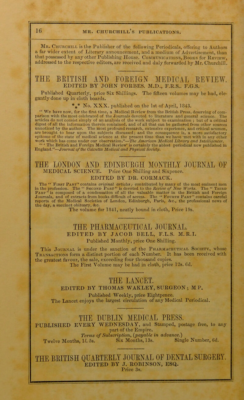 Mr. Churchill is the Publisher of the following Periodicals, oflPering to Authors a far wider extent of Literary announcement, and a medium of Advertisement, than I that possessed by any other Publishing House. Communications, Books for Revikw, | addressed to the respective editors, are received and duly forwarded by Mr. Churchill. THE BEITISH AND FOKEIGN MEDICAL EEVIEW. EDITED BY JOHN FORBES. M.D., F.R.S.. P.G.S. Published Quarterly, price Six Shillings. The fifteen volumes may be had, ele- ! gaiitly done up in cloth boards. ] No. XXX. published on the 1st of April, 1843. | “ We have now, for the first time, a Medical Review from the British Press, deserving of com- i parison with the most celebrated of the Journals devoted to literature and general science. The j articles do not consist simply of an analysis of the work subject to examination ; but of a critical digest of all the information therein contained, and of ail that can be gathered from other sources ' unnoticed by the author. The most profound research, extensive experience, and critical acumen, are brought to bear upon the subjects discussed; and the consequence is, a more satisfactory | epitome of the state of medical science at the present time than we have 'met witli in any other I work which has come under our observation.”—The American Medical Library and Intelligencer. | “ ‘ The British and Foreign Medical Review’ is certainly the ablest periodical now published in j England.”—Journal qfthe Calcutta Medical and Physical Society, j THE LONDON AND EDINBUEGH MONTHLY JOUENAL OF I MEDICAL SCIENCE. Price One Shilling and Sixpence. EDITED BY DR. CORMACK. The “ First Part” contains original articles; contributed by many of the most eminent men in the profession. The “ Second Part” is devoted to the Review of New Works. The “ Third Part ” is composed of a condensation of all the valuable matter in the British and Foreign Journals, and of extracts from books difficult of access. The “ Fourth Part” contains careful reports of the Medical Societies of London, Edinburgh, Paris, &c., the professional news of the day, a succinct obituary, &c. The volume for 1841, neatly bound in cloth. Price 19s. THE PHAEMACEUTICAL JOUENAL. EDITED BY JACOB BELL, F.L.S. M.R.I. Published Monthly, price One Shilling. This Journal is under the sanction of the Pharmaceutical Society, whose Tran.sactions form a distinct portion of each Number. It has been received vdth the greatest favour, the sale, exceeding four thousand copies. The First Volume may be had in cloth, price 12s. 6d. THE LANCET. EDITED BY THOMAS WAKLEY, SURGEON ; M P. Published Weekly, price Eightpence. The Lancet enjoys the largest circulation of any Medical Periodical. THE DUBLIN MEDICAL PEESS. PUBLISHED EVERY WEDNESDAY, and Stamped, postage free, to any | part of the Empire. i Terms of Subscription, {payable in advance.) I Twelve Months, H. 5s. Six Months, 13s. Single Number, 6d. ' THE BBITISH QUAETEELY JOUENAL OF DENTAL SDEGEET. EDITED BY J. ROBINSON, ESQ. Price 3s.