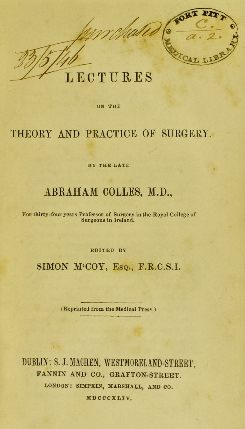 ON THE THEORY AND PEACTICE OF SURGERY. BY THE LATE ABRAHAM COLLES, M.D., For thirty-four years Professor of Surgery in the Royal College of Surgeons in Ireland. EDITED BY SIMON M‘COY, Esq., F.R.C.S.I. (Reprinted from the Medical Press.) DUBLIN: S. J.MACHEN, WESTMORELAND-STREET, FANNIN AND CO., GRAFTON-STREET. LONDON: SIMPKIN, MARSHALL, AND CO. MDCCCXLIV.