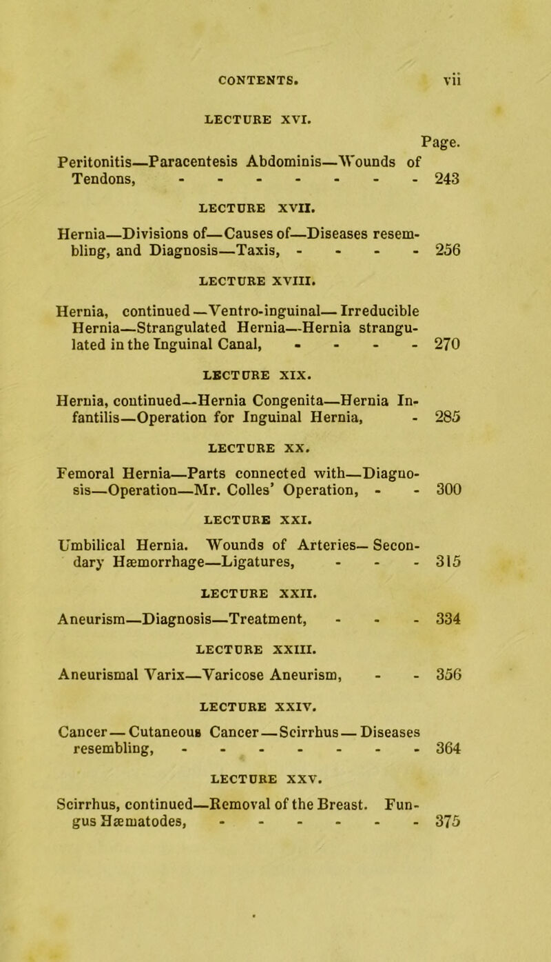 LECTURE XVI. Page. Peritonitis—Paracentesis Abdominis—Wounds of Tendons, ....... 243 LECTURE XVII. Hernia—Divisions of—Causes of—Diseases resem- bling, and Diagnosis—Taxis, .... 256 LECTURE XVIII. Hernia, continued —Ventro-inguinal— Irreducible Hernia—Strangulated Hernia—Hernia strangu- lated in the Inguinal Canal, .... 270 LECTURE XIX. Hernia, continued—Hernia Congenita—Hernia In- fantilis—Operation for Inguinal Hernia, - 285 LECTURE XX. Femoral Hernia—Parts connected with—Diagno- sis—Operation—Mr. Colies’ Operation, - - 300 LECTURE XXI. Umbilical Hernia. Wounds of Arteries— Secon- dary Haemorrhage—Ligatures, ... 315 LECTURE XXII. Aneurism—Diagnosis—Treatment, ... 334 LECTURE XXIII. Aneurismal Varix—Varicose Aneurism, - - 356 LECTURE XXIV. Cancer—Cutaneous Cancer—Scirrhus — Diseases resembling, 364 LECTURE XXV. Scirrhus, continued—Removal of the Breast. Fun- gus Haematodes, 375