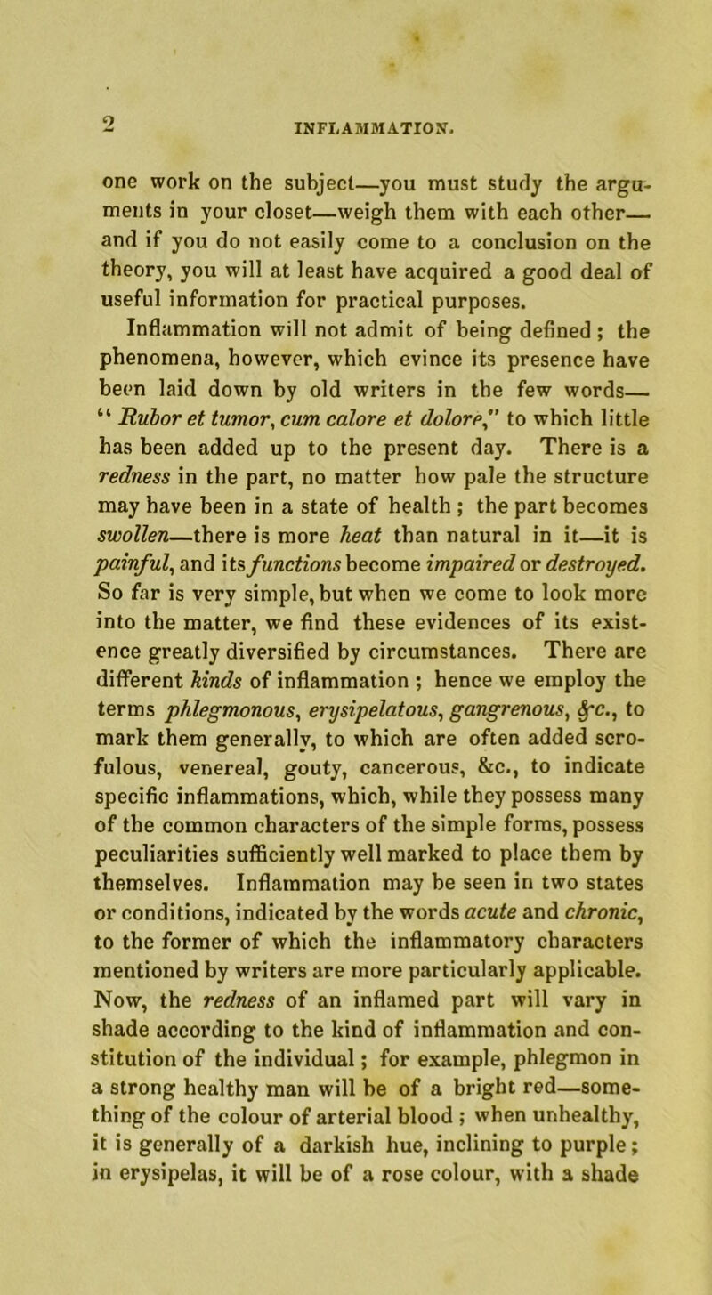 one work on the subject—you must study the argu- ments in your closet—weigh them with each other— and if you do not easily come to a conclusion on the theory, you will at least have acquired a good deal of useful information for practical purposes. Inflammation will not admit of being defined ; the phenomena, however, which evince its presence have been laid down by old writers in the few words— “ Rubor et tumor, cum calore et doloref to which little has been added up to the present day. There is a redness in the part, no matter how pale the structure may have been in a state of health ; the part becomes swollen—there is more heat than natural in it—it is painful, and its functions become impaired or destroyed. So far is very simple, but when we come to look more into the matter, we find these evidences of its exist- ence greatly diversified by circumstances. There are different hinds of inflammation ; hence we employ the terms phlegmonous, erysipelatous, gangrenous, Sfc., to mark them generally, to which are often added scro- fulous, venereal, gouty, cancerous, &c., to indicate specific inflammations, which, while they possess many of the common characters of the simple forms, possess peculiarities sufficiently well marked to place them by themselves. Inflammation may be seen in two states or conditions, indicated by the words acute and chronic, to the former of which the inflammatory characters mentioned by writers are more particularly applicable. Now, the redness of an inflamed part will vary in shade according to the kind of inflammation and con- stitution of the individual; for example, phlegmon in a strong healthy man will be of a bright red—some- thing of the colour of arterial blood ; when unhealthy, it is generally of a darkish hue, inclining to purple; in erysipelas, it will be of a rose colour, with a shade