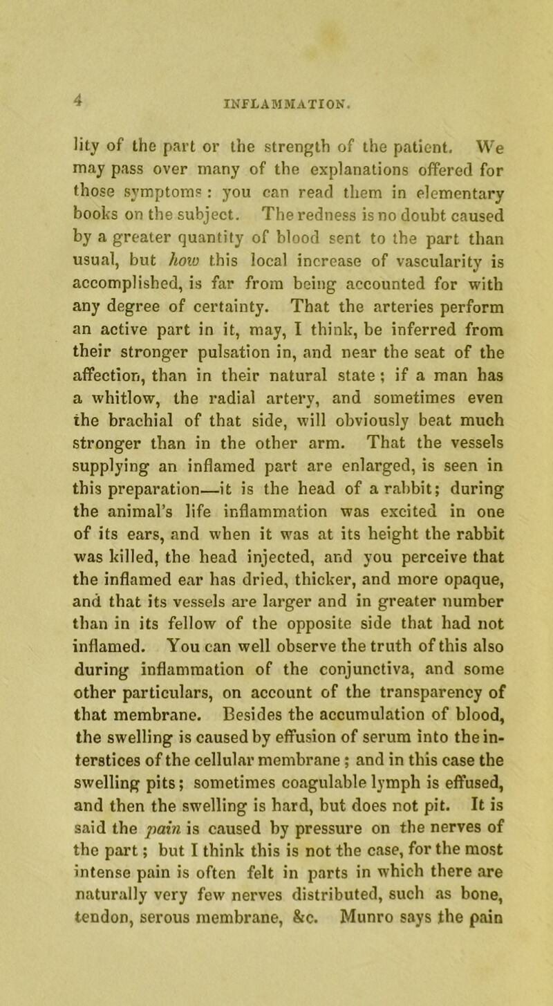 lity of the part or the strength of the patient. We may pass over many of the explanations offered for those symptoms: you can read them in elementary books on the subject. The redness is no doubt caused by a greater quantity of blood sent to the part than usual, but how this local increase of vascularity is accomplished, is far from being accounted for with any degree of certainty. That the arteries perform an active part in it, may, I think, be inferred from their stronger pulsation in, and near the seat of the affection, than in their natural state; if a man has a whitlow, the radial artery, and sometimes even the brachial of that side, will obviously beat much stronger than in the other arm. That the vessels supplying an inflamed part are enlarged, is seen in this preparation—it is the head of a rabbit; during the animal’s life inflammation was excited in one of its ears, and when it was at its height the rabbit was killed, the head injected, and you perceive that the inflamed ear has dried, thicker, and more opaque, and that its vessels are larger and in greater number than in its fellow of the opposite side that had not inflamed. You can well observe the truth of this also during inflammation of the conjunctiva, and some other particulars, on account of the transparency of that membrane. Besides the accumulation of blood, the swelling is caused by effusion of serum into the in- terstices of the cellular membrane; and in this case the swelling pits; sometimes coagulablelymph is effused, and then the swelling is hard, but does not pit. It is said the pain is caused by pressure on the nerves of the part; but I think this is not the case, for the most intense pain is often felt in parts in which there are naturally very few nerves distributed, such as bone, tendon, serous membrane, &c. Munro says the pain