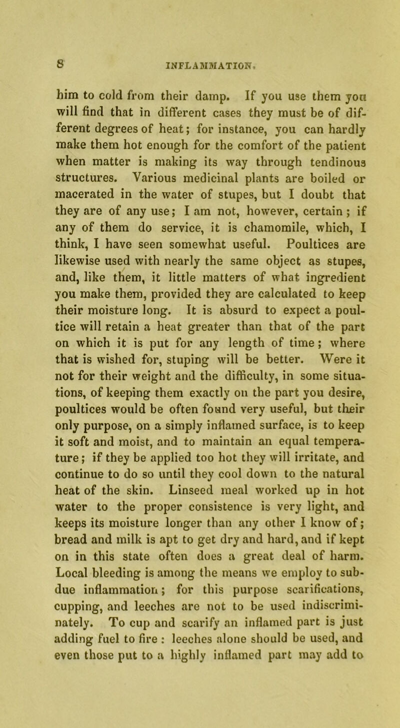 him to cold from their damp. If you use them yon will find that in different cases they must be of dif- ferent degrees of heat; for instance, you can hardly make them hot enough for the comfort of the patient when matter is making its way through tendinous structures. Various medicinal plants are boiled or macerated in the water of stupes, but I doubt that they are of any use; I am not, however, certain ; if any of them do service, it is chamomile, which, I think, I have seen somewhat useful. Poultices are likewise used with nearly the same object as stupes, and, like them, it little matters of what ingredient you make them, provided they are calculated to keep their moisture long. It is absurd to expect a poul- tice will retain a heat greater than that of the part on which it is put for any length of time; where that is wished for, stuping will be better. Were it not for their weight and the difficulty, in some situa- tions, of keeping them exactly on the part you desire, poultices would be often found very useful, but their only purpose, on a simply inflamed surface, is to keep it soft and moist, and to maintain an equal tempera- ture ; if they be applied too hot they will irritate, and continue to do so until they cool down to the natural heat of the skin. Linseed meal worked up in hot water to the proper consistence is very light, and keeps its moisture longer than any other I know of; bread and milk is apt to get dry and hard, and if kept on in this state often does a great deal of harm. Local bleeding is among the means we employ to sub- due inflammation; for this purpose scarifications, cupping, and leeches are not to be used indiscrimi- nately. To cup and scarify an inflamed part is just adding fuel to fire : leeches alone should be used, and even those put to a highly inflamed part may add to