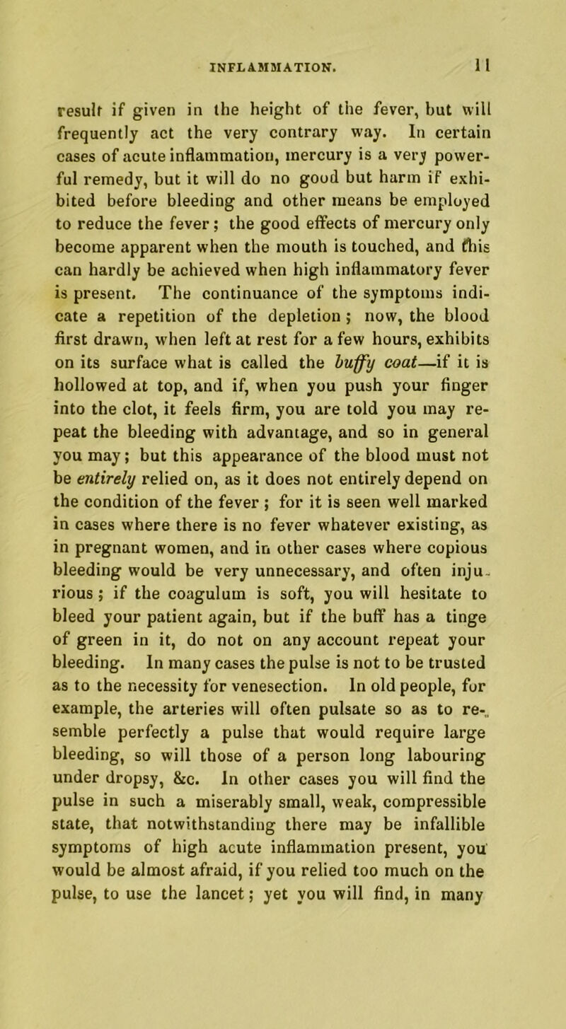 result if given in the height of the fever, hut will frequently act the very contrary way. In certain cases of acute inflammation, mercury is a very power- ful remedy, but it will do no good but harm if exhi- bited before bleeding and other means be employed to reduce the fever; the good effects of mercury only become apparent when the mouth is touched, and fhis can hardly be achieved when high inflammatory fever is present. The continuance of the symptoms indi- cate a repetition of the depletion; now, the blood first drawn, when left at rest for a few hours, exhibits on its surface what is called the huffy coat—if it is hollowed at top, and if, when you push your finger into the clot, it feels firm, you are told you may re- peat the bleeding with advantage, and so in general you may; but this appearance of the blood must not be entirely relied on, as it does not entirely depend on the condition of the fever ; for it is seen well marked in cases where there is no fever whatever existing, as in pregnant women, and in other cases where copious bleeding would be very unnecessary, and often inju- rious ; if the coagulum is soft, you will hesitate to bleed your patient again, but if the buff has a tinge of green in it, do not on any account repeat your bleeding. In many cases the pulse is not to be trusted as to the necessity for venesection. In old people, for example, the arteries will often pulsate so as to re-,, semble perfectly a pulse that would require large bleeding, so will those of a person long labouring under dropsy, &c. In other cases you will find the pulse in such a miserably small, weak, compressible state, that notwithstanding there may be infallible symptoms of high acute inflammation present, you would be almost afraid, if you relied too much on the pulse, to use the lancet; yet you will find, in many