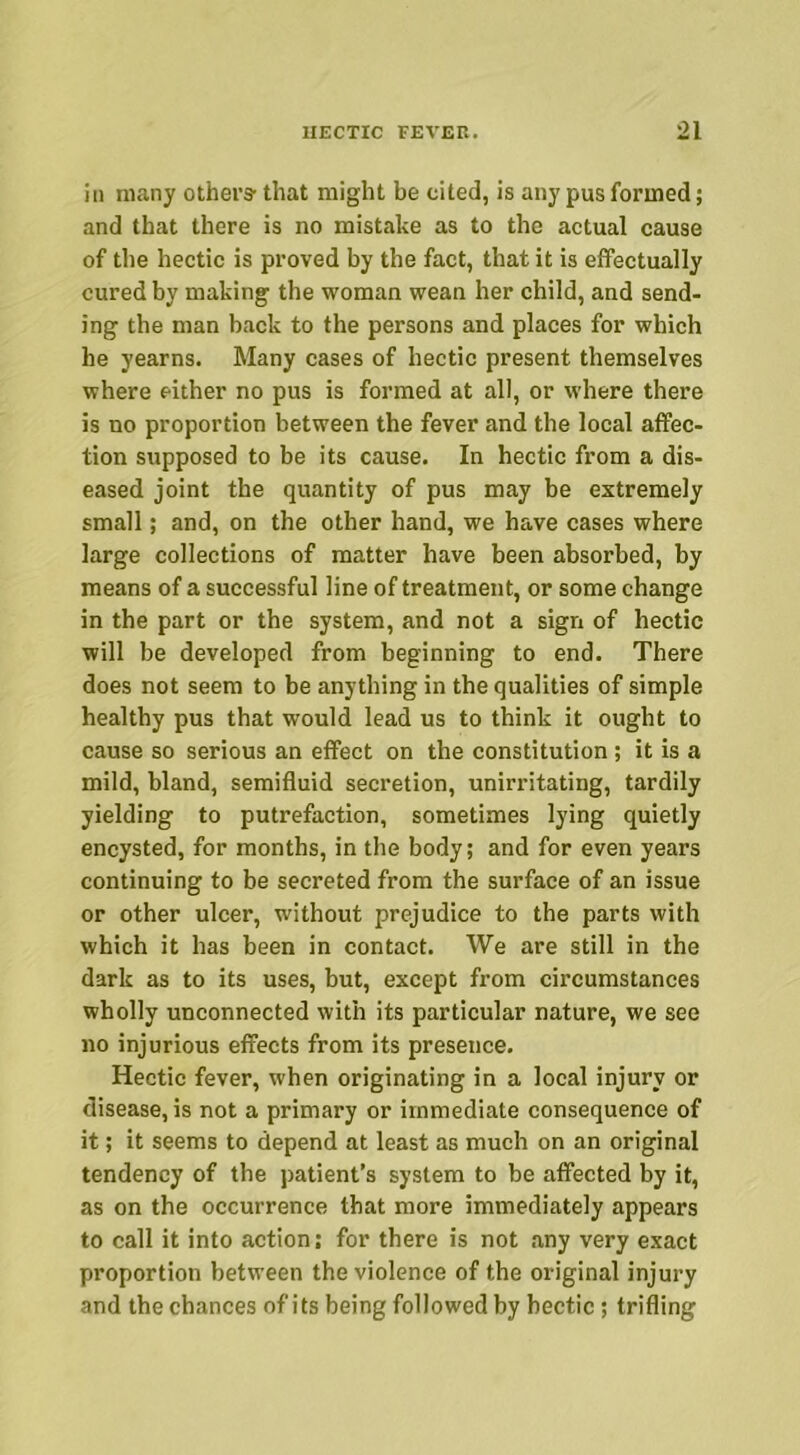 in many others- that might be cited, is any pus formed; and that there is no mistake as to the actual cause of the hectic is proved by the fact, that it is effectually cured by making the woman wean her child, and send- ing the man back to the persons and places for which he yearns. Many cases of hectic present themselves where either no pus is formed at all, or where there is no proportion between the fever and the local affec- tion supposed to be its cause. In hectic from a dis- eased joint the quantity of pus may be extremely small; and, on the other hand, we have cases where large collections of matter have been absorbed, by means of a successful line of treatment, or some change in the part or the system, and not a sign of hectic will be developed from beginning to end. There does not seem to be anything in the qualities of simple healthy pus that would lead us to think it ought to cause so serious an effect on the constitution ; it is a mild, bland, semifluid secretion, unirritating, tardily yielding to putrefaction, sometimes lying quietly encysted, for months, in the body; and for even years continuing to be secreted from the surface of an issue or other ulcer, without prejudice to the parts with which it has been in contact. We are still in the dark as to its uses, but, except from circumstances wholly unconnected with its particular nature, we see no injurious effects from its presence. Hectic fever, when originating in a local injury or disease, is not a primary or immediate consequence of it; it seems to depend at least as much on an original tendency of the patient’s system to be affected by it, as on the occurrence that more immediately appears to call it into action; for there is not any very exact proportion between the violence of the original injury and the chances of its being followed by hectic ; trifling