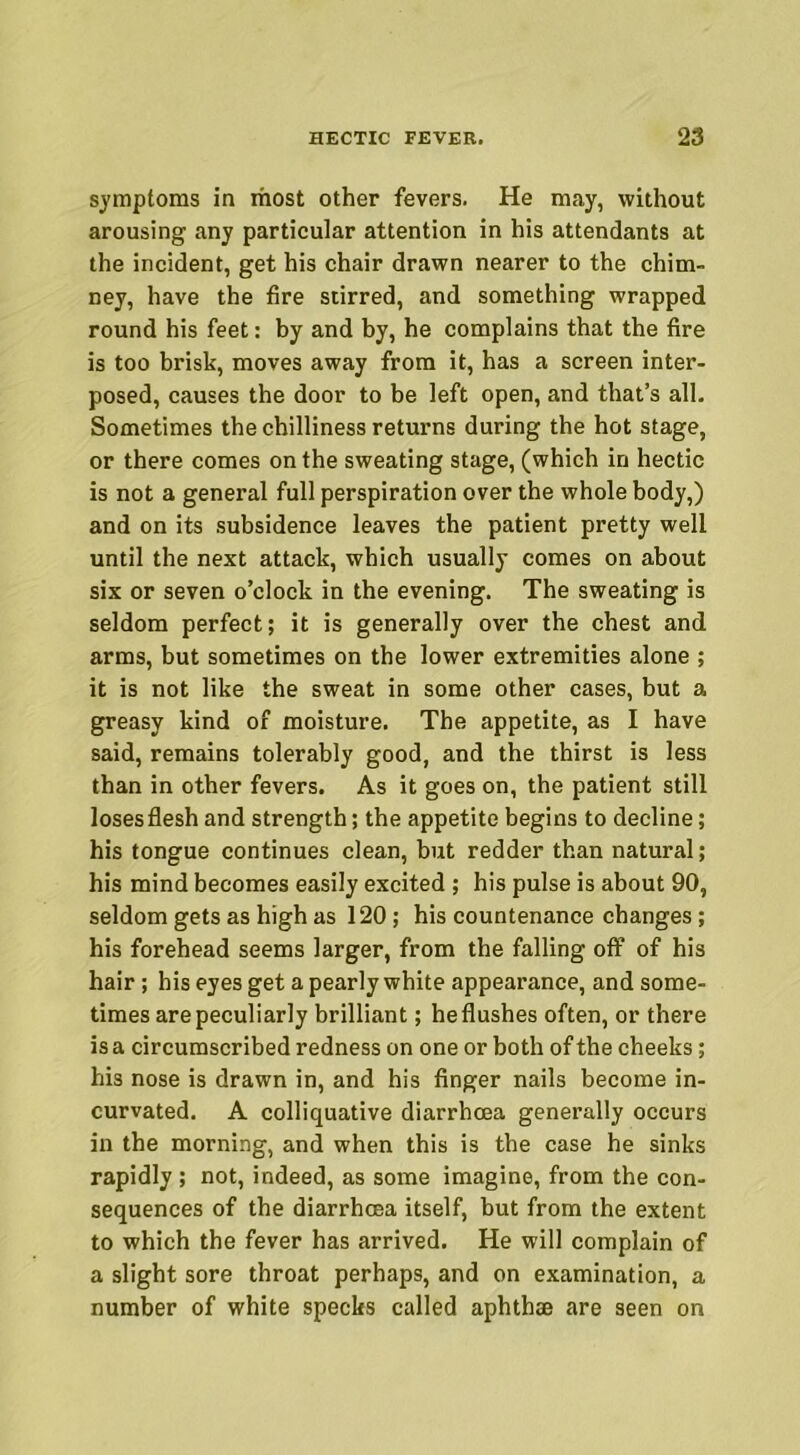 symptoms in most other fevers. He may, without arousing any particular attention in his attendants at the incident, get his chair drawn nearer to the chim- ney, have the fire stirred, and something wrapped round his feet: by and by, he complains that the fire is too brisk, moves away from it, has a screen inter- posed, causes the door to be left open, and that’s all. Sometimes the chilliness returns during the hot stage, or there comes on the sweating stage, (which in hectic is not a general full perspiration over the whole body,) and on its subsidence leaves the patient pretty well until the next attack, which usually comes on about six or seven o’clock in the evening. The sweating is seldom perfect; it is generally over the chest and arms, but sometimes on the lower extremities alone ; it is not like the sweat in some other cases, but a greasy kind of moisture. The appetite, as I have said, remains tolerably good, and the thirst is less than in other fevers. As it goes on, the patient still loses flesh and strength; the appetite begins to decline; his tongue continues clean, but redder than natural; his mind becomes easily excited ; his pulse is about 90, seldom gets as high as 120; his countenance changes; his forehead seems larger, from the falling off of his hair; his eyes get a pearly white appearance, and some- times are peculiarly brilliant; heflushes often, or there is a circumscribed redness on one or both of the cheeks; his nose is drawn in, and his finger nails become in- curvated. A colliquative diarrhoea generally occurs in the morning, and when this is the case he sinks rapidly ; not, indeed, as some imagine, from the con- sequences of the diarrhoea itself, but from the extent to which the fever has arrived. He will complain of a slight sore throat perhaps, and on examination, a number of white specks called aphthae are seen on