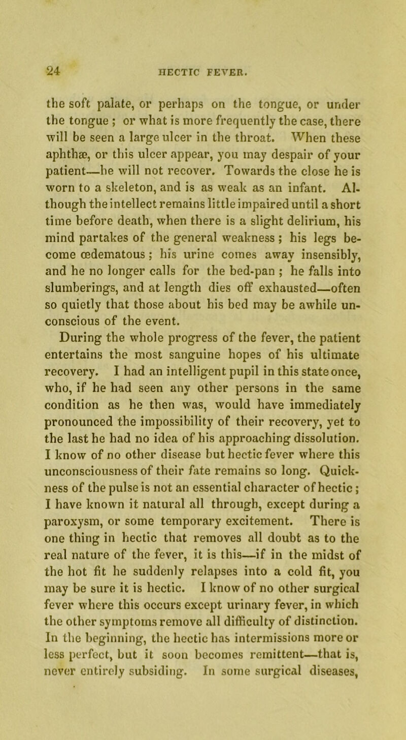 the soft palate, or perhaps on the tongue, or under the tongue ; or what is more frequently the case, there will be seen a large ulcer in the throat. When these aphthae, or this ulcer appear, you may despair of your patient—he will not recover. Towards the close he is worn to a skeleton, and is as weak as an infant. Al- though the intellect remains little impaired until a short time before death, when there is a slight delirium, his mind partakes of the general weakness ; his legs be- come cedematous; his urine comes away insensibly, and he no longer calls for the bed-pan ; he falls into slumberings, and at length dies off exhausted—often so quietly that those about his bed may be awhile un- conscious of the event. During the whole progress of the fever, the patient entertains the most sanguine hopes of his ultimate recovery. I had an intelligent pupil in this state once, who, if he had seen any other persons in the same condition as he then was, would have immediately pronounced the impossibility of their recovery, yet to the last he had no idea of his approaching dissolution. I know of no other disease but hectic fever where this unconsciousness of their fate remains so long. Quick- ness of the pulse is not an essential character of hectic; I have known it natural all through, except during a paroxysm, or some temporary excitement. There is one thing in hectic that removes all doubt as to the real nature of the fever, it is this—if in the midst of the hot fit he suddenly relapses into a cold fit, you may be sure it is hectic. I know of no other surgical fever where this occurs except urinary fever, in which the other symptoms remove all difficulty of distinction. In the beginning, the hectic has intermissions more or less perfect, but it soon becomes remittent—that is, never entirely subsiding. In some surgical diseases,