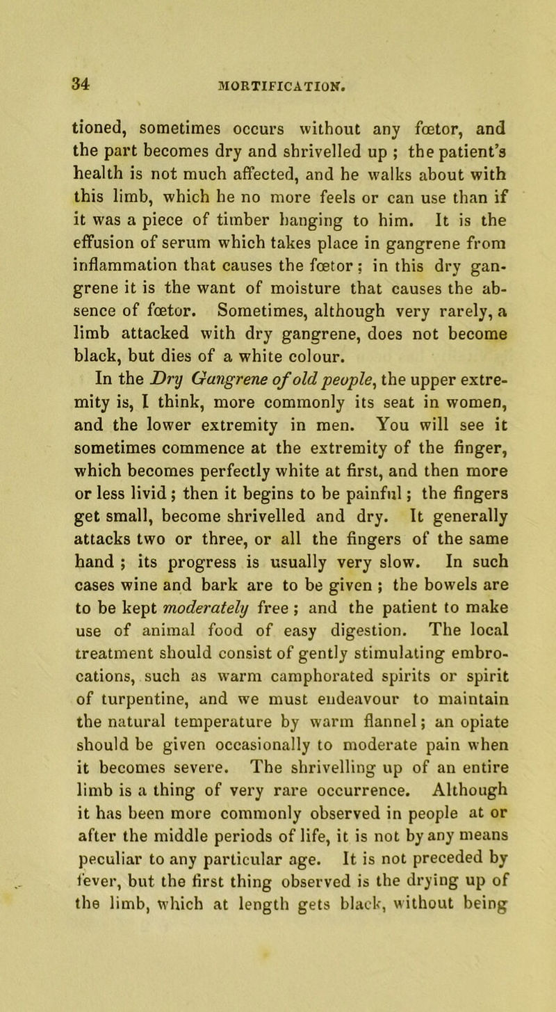 tioned, sometimes occurs without any fcetor, and the part becomes dry and shrivelled up ; the patient’s health is not much affected, and he walks about with this limb, which he no more feels or can use than if it was a piece of timber hanging to him. It is the effusion of serum which takes place in gangrene from inflammation that causes the fcetor ; in this dry gan- grene it is the want of moisture that causes the ab- sence of fcetor. Sometimes, although very rarely, a limb attacked with dry gangrene, does not become black, but dies of a white colour. In the Dry Gangrene of old people, the upper extre- mity is, I think, more commonly its seat in women, and the lower extremity in men. You will see it sometimes commence at the extremity of the finger, which becomes perfectly white at first, and then more or less livid; then it begins to be painful; the fingers get small, become shrivelled and dry. It generally attacks two or three, or all the fingers of the same hand ; its progress is usually very slow. In such cases wine and bark are to be given ; the bowels are to be kept moderately free ; and the patient to make use of animal food of easy digestion. The local treatment should consist of gently stimulating embro- cations, such as warm camphorated spirits or spirit of turpentine, and we must endeavour to maintain the natural temperature by warm flannel; an opiate should be given occasionally to moderate pain when it becomes severe. The shrivelling up of an entire limb is a thing of very rare occurrence. Although it has been more commonly observed in people at or after the middle periods of life, it is not by any means peculiar to any particular age. It is not preceded by fever, but the first thing observed is the drying up of the limb, which at length gets black, without being