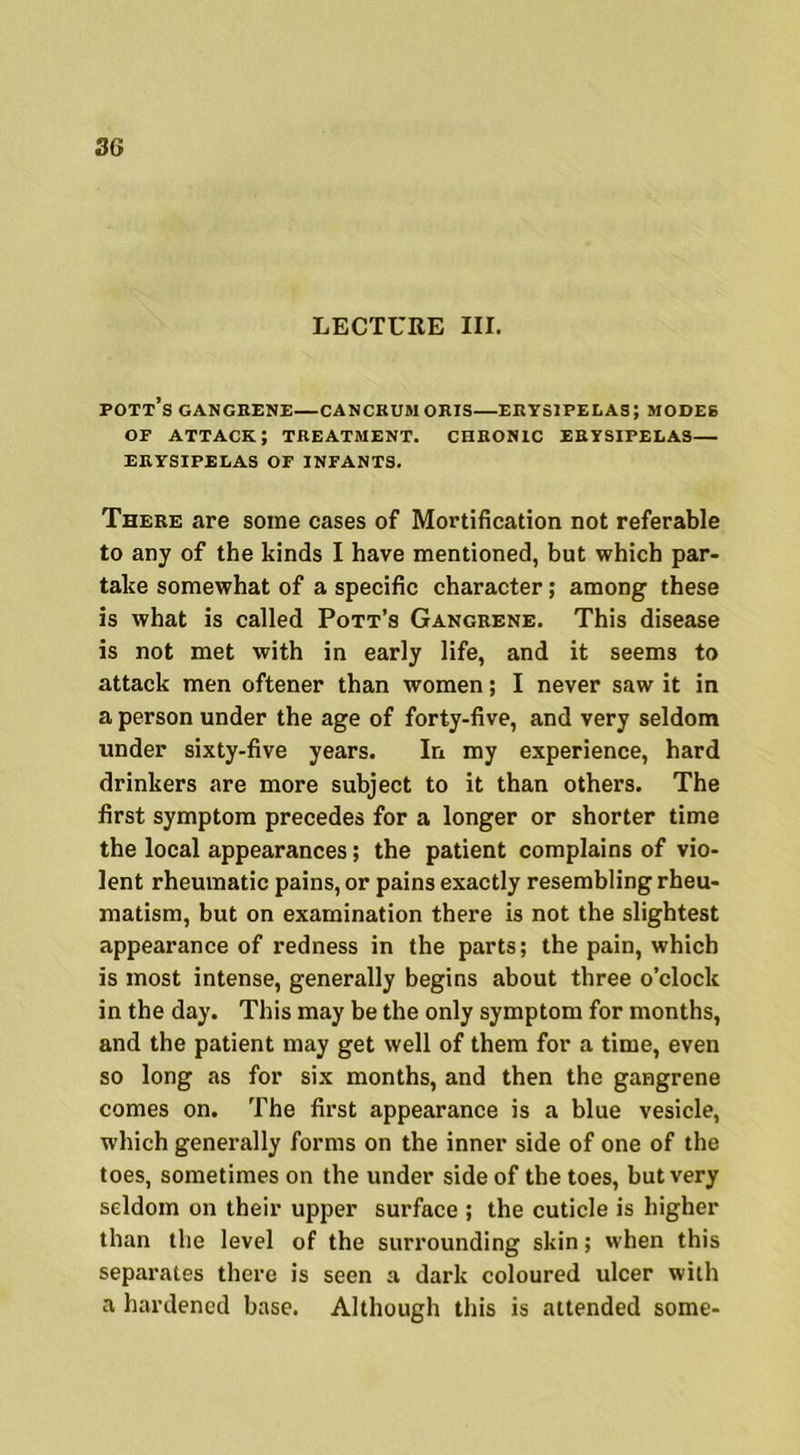 LECTURE III. Pott’s GANGRENE—CANCKUM ORIS—ERYSIPELAS; MODES or attack; treatment, chronic erysipelas— ERYSIPELAS OF INFANTS. There are some cases of Mortification not referable to any of the kinds I have mentioned, but which par- take somewhat of a specific character; among these is what is called Pott’s Gangrene. This disease is not met with in early life, and it seems to attack men oftener than women; I never saw it in a person under the age of forty-five, and very seldom under sixty-five years. In my experience, hard drinkers are more subject to it than others. The first symptom precedes for a longer or shorter time the local appearances; the patient complains of vio- lent rheumatic pains, or pains exactly resembling rheu- matism, but on examination there is not the slightest appearance of redness in the parts; the pain, which is most intense, generally begins about three o’clock in the day. This may be the only symptom for months, and the patient may get well of them for a time, even so long as for six months, and then the gangrene comes on. The first appearance is a blue vesicle, which generally forms on the inner side of one of the toes, sometimes on the under side of the toes, but very seldom on their upper surface ; the cuticle is higher than the level of the surrounding skin; when this separates there is seen a dark coloured ulcer with a hardened base. Although this is attended some-