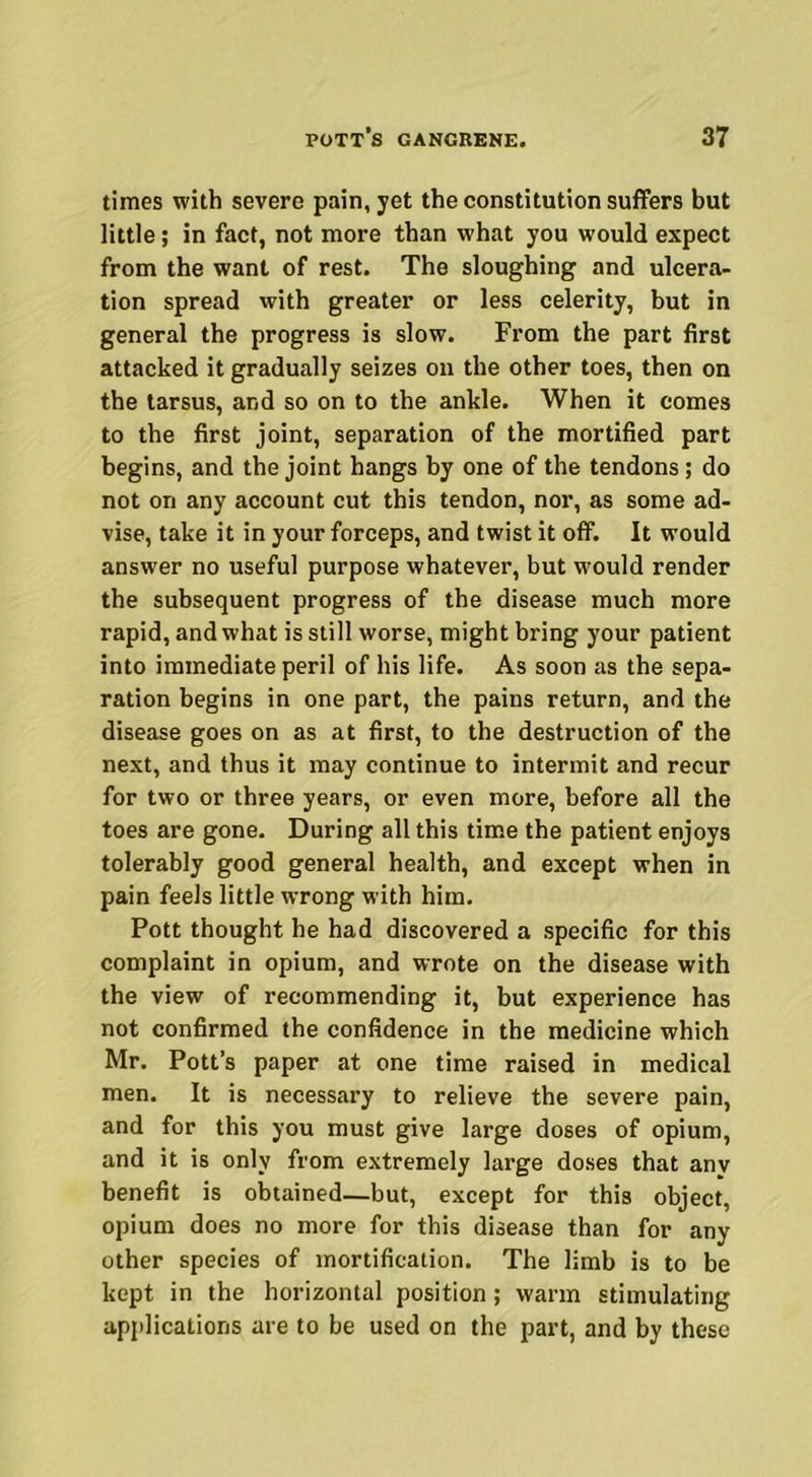 times with severe pain, yet the constitution suffers but little; in fact, not more than what you would expect from the want of rest. The sloughing and ulcera- tion spread with greater or less celerity, but in general the progress is slow. From the part first attacked it gradually seizes on the other toes, then on the tarsus, and so on to the ankle. When it comes to the first joint, separation of the mortified part begins, and the joint hangs by one of the tendons; do not on any account cut this tendon, nor, as some ad- vise, take it in your forceps, and twist it off. It would answer no useful purpose whatever, but would render the subsequent progress of the disease much more rapid, and what is still worse, might bring your patient into immediate peril of his life. As soon as the sepa- ration begins in one part, the pains return, and the disease goes on as at first, to the destruction of the next, and thus it may continue to intermit and recur for two or three years, or even more, before all the toes are gone. During all this time the patient enjoys tolerably good general health, and except when in pain feels little wrong with him. Pott thought he had discovered a specific for this complaint in opium, and wrote on the disease with the view of recommending it, but experience has not confirmed the confidence in the medicine which Mr. Pott’s paper at one time raised in medical men. It is necessary to relieve the severe pain, and for this you must give large doses of opium, and it is only from extremely large doses that any benefit is obtained—but, except for this object, opium does no more for this disease than for any other species of mortification. The limb is to be kept in the horizontal position; warm stimulating applications are to be used on the part, and by these